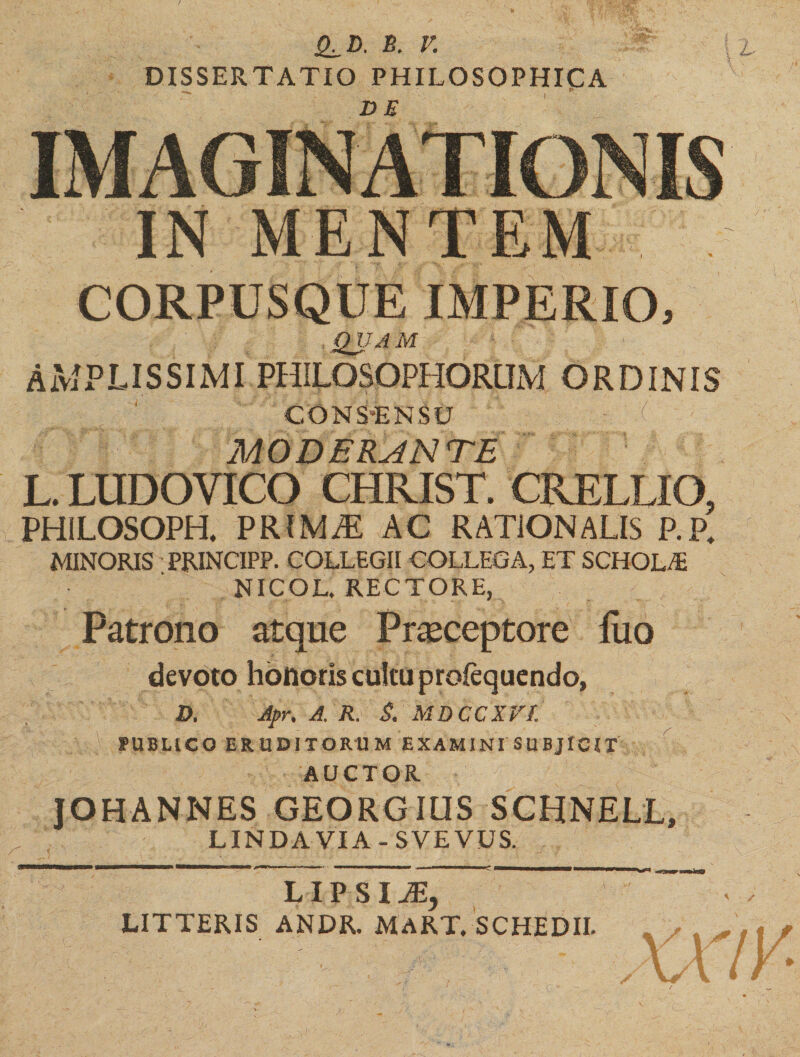 Q^D. B. V. DISSERTATIO PHILOSOPHICA _ tf CORPUSQUE IMPERIO, QUAM AMPLISSIMI PHILOSOPHORUM ORDINIS COMS“ENSU h :( MODERANTE L. LUDOYICO CHRIST. CRELLIO, PHILOSOPH, PRIMAE AC RATIONALIS P.P4 MINORIS PRINCIPP. COLLEGII COLLEGA, ET SCHOLA NICOL. RECTORE, Patrono atque Praeceptore luo devoto holioris cultu profequendo, D. Apr, A. R. S. MDCCXVl PUBLICO ERUDITORUM EXAMINI SUBJICIT AUCTOR E.' ■'■ JvR JOHANNES GEORGIUS SCHNELL, LINDAVIA-SVEVUS. ———■—a——e—^ ■ f ». f» • immmmmmmmmmmtmmmrn f——mMW—W—W L I P S I JEy LITTERIS ANDR. MART. SCHEDII.