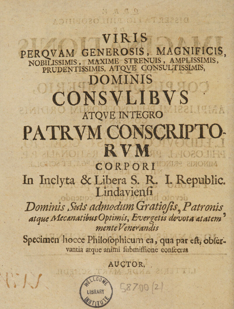 VIRIS PERQVAM GENEROSIS, MAGNIFICIS, NOBltlSSIMIS , MAXIME STRENUIS , AMPLISSIMIS, PRUDENTISSIMIS, ATQVE CONSULTISSIMIS, DOMINIS CONSVLIBYS ATQVE INTEGRO RVM CORPORI In Inclyta &lt;3c Libera S. R. I. Republic. Lindavienli Dominis Suis admodum Gratiojis, Patronis atque Me emat ibus Optimis, Evergetis devota at at em5 mente Venerandis Specimen hocce Philofophicum ea, qua pat eft,obftr- vantia atque animi fubmifEone eonfecrat AUCTOR, U8RARY