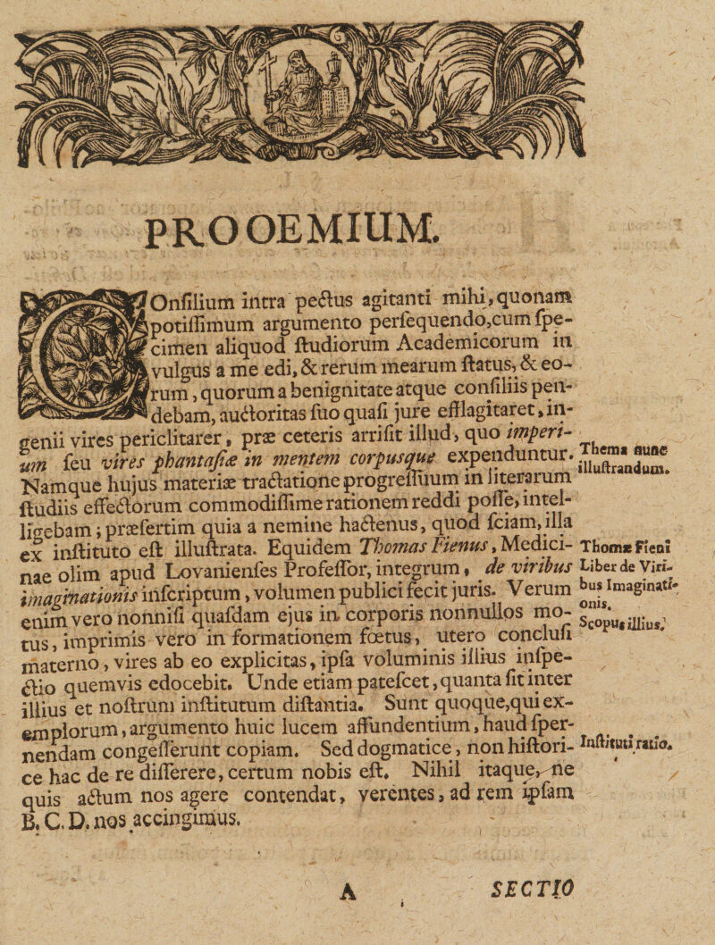 ~\ PROOEMIUM. 'N .'X;' 'Onfilium intra pedus agitanti mihi, quonam Spotiilimum argumento perfequendo,cum fpe- cimen aliquod ftudiorum Academicorum iu .vulgus a me edi, &amp; rerum mearum flatus, &amp; eo- rrum, quorum a benignitate atque confiliis pen- - 7_1 debam, audoritas fuo quali jure efflagitaret, in¬ genii vires periclitarer, prae ceteris arrifit illud, quo imperi¬ um feu vires phantajiee in mentem corpusque expenduntur. Namque hujus materiae tradationeprogrefliium in literarum ftudiis effedorum commodiffime rationem reddi poiie, mtel- ligebam ; praefertim quia a nemine hadenus, quod iciam, illa ex inftituto eft illuftrata. Equidem Tffomas Fienus, Medici¬ nae olim apud Lovanienfes Profeflor, integrum , de viribus imaginationis infcriptum, volumen publici fecit juris. Verum enim vero nonnili quafdam ejus in corporis nonnullos mo¬ tus, imprimis vero in formationem foetus, utero concluu materno, vires ab eo explicitas,ipfa voluminis illius iqlpe- dio a uemvis edocebit. Unde etiam patefcet, quanta fit inter illius et noftrum inftitutum diftantia. Sunt quoque,qui ex¬ emplorum, argumento huic lucem affundentium, haua Iper- nendam congefferunt copiam. Sed dogmatice, non hiftori- ce hac de re differere, certum nobis eft. Nihil itaquer rie quis adum nos agere contendat, verentes, ad rem rpfam B. C. D. nos accingimus. Thema mmc slluftranduin^ Thomae Fient Liber de Viri¬ bus Imaginati¬ onis. Scoput illius,1 Inflitutl ratia* SECTIO