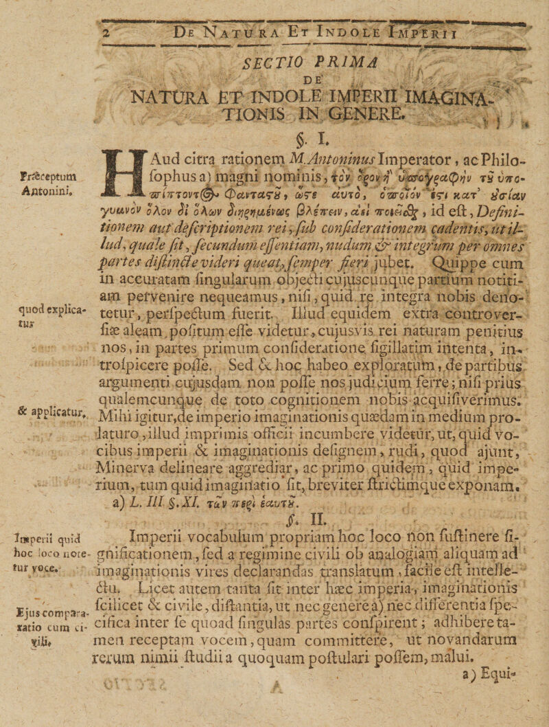 Fr&amp;ceptum Antonini quod explica¬ tio &amp; applicatur. Imperii quid hoc Iocq note fur voce. Ejiis compara* tatio cum ci- vj&amp; SECTIO PRIMA ■ DE NATURA ET INDOLE IMPERII IMAGINA- * A TIONIS IN GENERE. . 8 §• I. HAud citra rationem M, Antoninus Imperator, acPhilo- fophus a) magni nominis , toV &lt;$pqM' mkkect^v tSvkg* / Jk /k ~ • */ 1 V* -'e- t/ 5 , / an.7TT0VT(gh* CPavTary) &amp;?§ amoy gwqiov intuar xcrictv yuavov oAov Si oAoov Sr/jgnfiivocs QAew&amp;tvs ctsl ttoihS^ , id eft, Defini¬ tionem aut deferipthmem reiyfub confiderationem cadentis, ut il¬ lud, quale fit, fecundum ejfentiam, nudum &amp; integrum per omnes partes di (linei e videri queat?femper fieri jubet. Quippe cum in accuratam lingularum obje&amp;i cujusciinque partium notiti¬ am pervenire nequeamus, nili, quid re integra nobis deno¬ tetur , peripe6him fuerit Illud equidem extra cqntrover- fisealeam.politum efle videtur.,cujusvis rei naturam penitius nos, in partes primum confideratione figillatim intenta, in* trolpicere polle. Sed &amp; hoc habeo exploratum, de partibus argumenti cujusdam non polfe nos judicium ferre; nili prius qualemcunque de toto cognitionem nobis acquifiverimus. Mihi igitur?de imperio imaginationis quaedam in medium pro¬ laturo , illud imprimis officii incumbere videtur, ut, quid vo¬ cibus imperii &amp; imaginationis delignem &gt; rudi, quod ajunt5 Minerva delineare aggrediar, ac primo quidem , quid impe¬ rium, tum quid imaginati ovlit, breviter ftri&amp;imque exponam* a) L. Ili §Ml tu-v iamS. n. Imperii vocabulum propriam hoc loco non fuftiiiere fi- gnificationem, fed a regimine civili ob analogiam aliquam ad imaginationis vires declarandas translatum ,facile eft intelle¬ ctu, Licet autem tanta fit. inter haec imperia•, imaginationis feilicet &amp; civile, diftantia, ut nec genere a) nec differenti a fpe- cifica inter fe quoad lingulas partes confpirent; adhibere ta¬ men receptam vocem,quam committere, ut novandarum rerum nimii ftudii a quoquam poftulari pojTem, malui. ; -V ' a) Equi-.