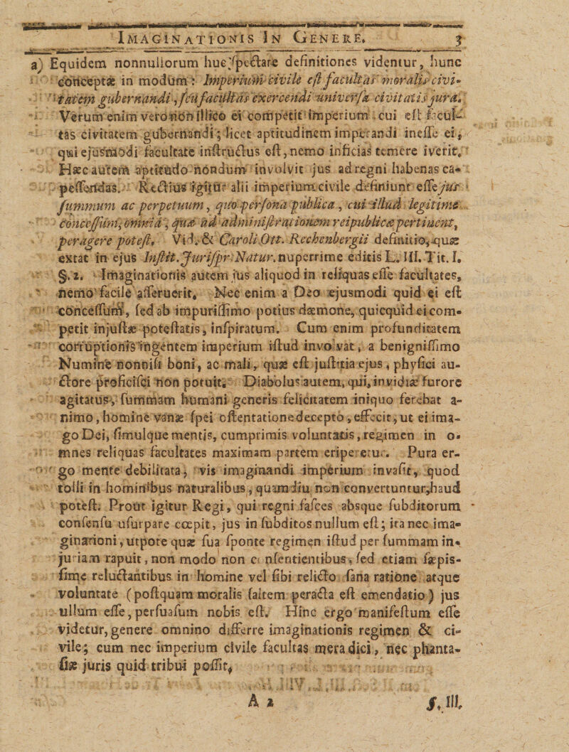 Imaginat Ioni s J n Genere» 3 Equidem nonnullorum huc-fpeflar# definitiones videntur, hunc ■ cbftefeptas in modum: bnp erhirticivile eflfacultas-' moralis* civi* r*iaitm gubernandi yfeiifacultas exercendi 'nnivcrfa civitatis jura, | Verum enim veronOhfllieo ei competit’imperium .cui dtfifciffc' tas civitatem gubernandi; licet aptitudinem imperandi ineffc ei r qmiejusmodi facultate irtflruflus efl, nemo infidas temere iverit, Hsec autem ^ptkmio nondum involvit jus ad regni habenas ca« pefferidas. •. R-eftto'%ijur alii imperium-civile dtefiniunt eiTeyW/ fummum ac perpetuum, quoperfona publica, cui illud legitime C&amp;nceffum] omnia, qu'&amp; ad adminifiraiionwn r eipubliece pertinent % peragere poteft, Vicfi&amp; Carali Ott. Rechenbergii definitionum extac in ejus biftit, Jurijpr.Natur, n u p e r rime editis L* JII.-Tit. I. §, 2. Imaginationis autem ins aliquod in reliquas effe facilitates» nemo1 Facileafferuerit* Nec enim a Deo ejusmodi quid ei eft cdnceffum, fed ab impuri (fimo potius daemone, quicquid ei com¬ petit injufte poteflatis, infpiratum. Cum enim profunditatem corruptionis ingentem imperium iflud involvat* a benigniffimo Numine nonnifi boni, ac mali, quss efl juilttia ejus, phyfici au- flore proficifei tton potuit* Diabolus autem, qui,invidis* furore agitatus , fummam humani generis felicitatem iniquo ferebat a~ nimo, homine vanse fpei oftentatione decepto, effecit , ut ei ima¬ go Dei, fimulquementis, cumprimis voluntatis,regimen in o* mnes reliquas facultates maximam partem eripe em*. Pura er¬ go mente debilitata, vis imaginandi imperium mvafit, quod tolli in hominibus naturalibus ? quam diu non eonvertuntur,baud potefe Prout igitur Regi, qui regni falces absque fubditorum confenfu ufurpare coepit, jus in fiibditos nullum efl; ita nec ima» ginarioni yutpote quse fua fponte regimen iflud per fummamin« furiam rapuit,non modo non c&lt; nfentiemibus»/ed etiam fsepis- fitne reluctantibus in homine vel fibi reliffo fana ratione atque voluntate (poftquam moralis (altem peraffa efl emendatio ) jus ullum effe, perfuafum nobis efl. Hinc ergo manifeftum effe videtur, genere omnino differre imaginationis regimen &amp; ci¬ vile; cum nec imperium civile facultas mera dici , nec phanta- juris quid tribui poffit*