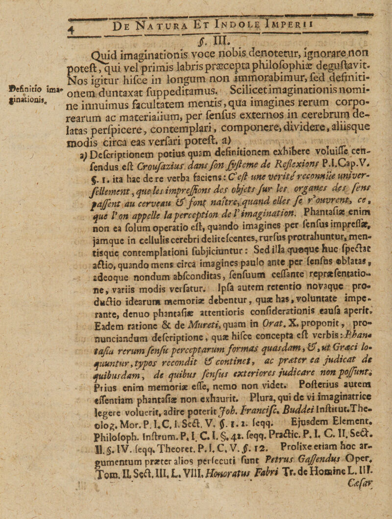 4 De Na TURA fcT lNDOL^ iMPERl I _ Quid imaginationis voce nobis denotetur, ignorare non poteftTqui vel primis labrispraceptaphilofophia: deguftavit. Nos igitur hifce in longum non immorabimur, fed definiti- Befinitio im«» onetnduntaxat fuppeditamus. Scilicetimaginationisnomi- ne innuimus facultatem mentis,qua imagines rerum corpo- rearum ac materialium, per fenfus externos m cerebrum de¬ latas perfpicere, contemplari, componere,dividere,alusque modis circa eas verfari poteft. a) . j 2) Defcriptloncm potius qustn definitionem exhibere voiuifle ccn~ V fendus ef! Croufazius dans fon fvjleme de Refiexions PXCap.V. f. 1. ita hac de re verba faciens: Ce fi une verite reconnue univer- fellement, que les imprejfftons des objets fur les, organes des fens pajfent au cerve au C fonf nattreyquand elies fe r ouvrent, ce % que V on appelle laperception de l' imaginat ton. Php.ntaflpe enim non ea folum operatio eff, quando imagines per fenfus imprefiat, jamque in cellulis cerebri deliteIcentes, rurfus protrahuntur, men** tisquc contemplationi fubjicmntur: Sed illa quoque huc fpeftae aftioi quando mens circa imagines paulo ante per {enfus oblatas f gdeoque nondum abfconditas, fenfuum ceffante rcpraefentatio»* ne, variis modis verfatur. Ipfa autem retentio novaque pro- du£Ho idearum memoria? debentur, quae has, voluntate impe* tante, denuo phantafite attentioris confidcrationis eaufa aperit» Eadem ratione &amp; de Mureti, quam in Orat. X. proponit, pro- nunciandum deferiptione, quae hifce concepta efl verbis.iPhan* tafiu rerum fen/u perceptarum formas quasdam, ut Graci lo* r miiuntury typos recondit tf continet, ac prdter ea judicat de quibusdam, de quibus fenfus exteriores judicare non pojfunU Prius enim memoriae e(Te, nemo non videt. Pofterius autem effentiam phantafe non exhaurit. Plura, qui de vi imaginatrice legere voluerit, adire poterit ffoh» Fvancijc* Buddei Infticuc.Thc- ©log.Mor.P.IX hSedt, V, ff.i. 2, ieqq. Ejusdem Element. Philoioph. Inftrum* P* l. C. L §. 4** ^99* Praftic. P. I. C. II, Sew. U. §, IV, feqq. Theoret. P» 1. C« V. Jf. T2. Prolixe etiam hoc ar¬ gumentum pratter altos perfecuti funt Petrus Gaffendus Oper# Jom. E Seft. III. L. VIII. Honoratus Fabri Tr. de Homine L. i 1E