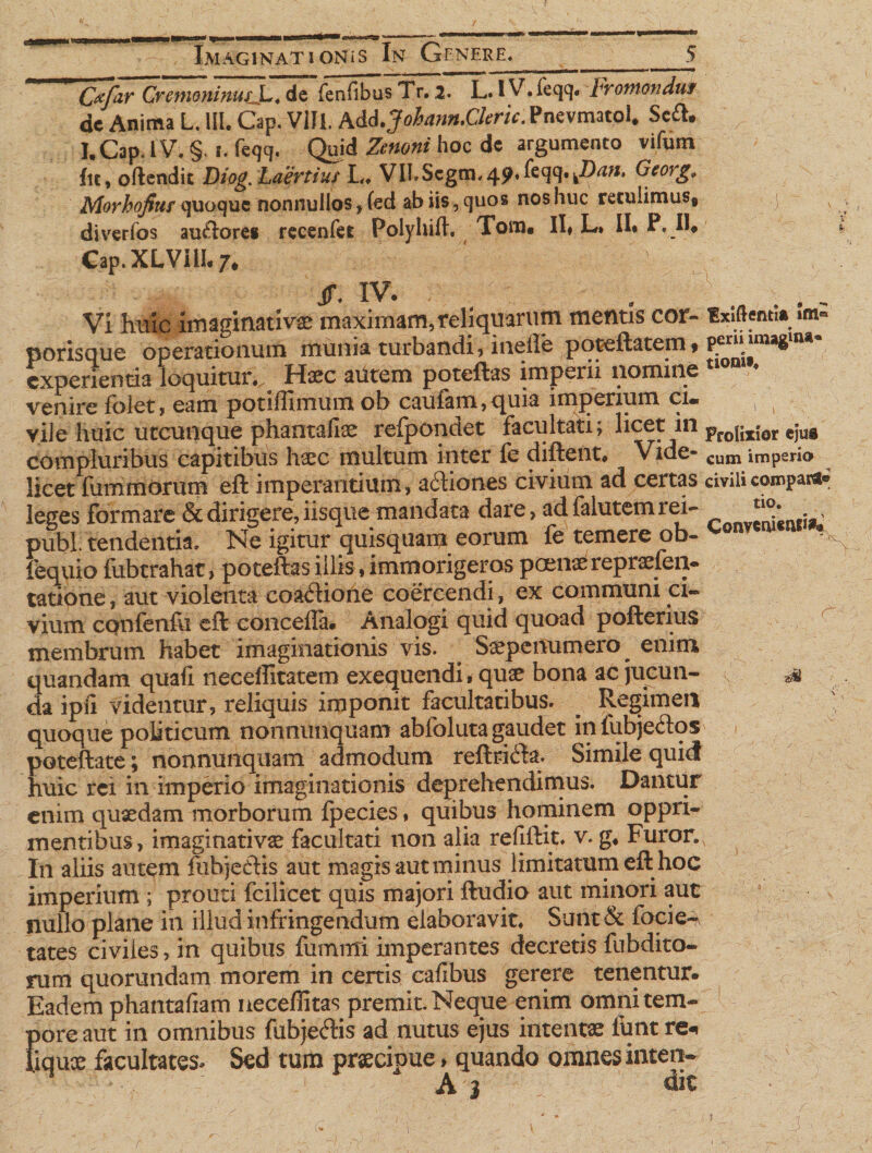 Imaginationis In Genere* Cxfar Cremoninus.L. de fenfibus Tr. 2. L. iV.feqq. Fromonduf dc Anima L. III. Gap. Vili. A&d.Johann.Cleric. Pnevmatol* Sc&. I.Cap. IV. §, 1. feqq. Quid Zenoni hoc dc argumento vifum fu, oftcndit Diog. Laertius L. VILScgm^ftqq.^* Georg. Morhofiuf quoque nonnullos , (ed ab iis, quos nos huc retulimus* diverfos auriore* rccenfei Polyhift. Tom. II» L* II* P, II. Cap.XLVIII* /♦ jr. iv. Vi huic imaginati vae maximam, reliquarum mentis cor- «xiftemia »m« porisque operationum munia turbandi, inelie pppeftatem* experientia loquitur.. Haec autem poteftas imperii nomine venire folet, eam potlflimum ob caufam,quia imperium ci«* 1 k vile huic utcunque phantaliae refpondet facultati; licet: in pro{ix;or cju® compluribus capitibus haec multum inter fe diftent. Vide- cum imperio licet lummorum eft imperantium, aftiones civium ad certas civilicompa^ leges formare & dirigere, iisque mandata dare, adfalutemrei- , pubi, tendentia. Ne igitur quisquam eorum fe temere ob- fequio fubtrahat, poteftas illis, immorigeros pcenaerepraefen- tatione, aut violenta coatftione coercendi, ex communi ci~ vium confenfu eft concefla. Analogi quid quoad pofterius membrum habet imaginationis vis. . S^penumero enim quandam quafl lieceffitatem exequendi, qua? bona ac jucun¬ da ipil videntur, reliquis imponit facultatibus. ^ Regimen quoque politicum nonnunquam abibluta gaudet In fubjetlos poteftate; nonnunquam admodum reftrifla. Simile quid huic rei in imperio imaginationis deprehendimus. Dantur enim quaedam morborum fpecies, quibus hominem oppri¬ mentibus, imaginativae facultati non alia refjftit. v. g* Furor. In aliis autem fiibjefhs aut magis aut minus limitatum eft hoc imperium ; prouti fcilieet quis majori ftudio aut minori aut nullo plane in illud infringendum elaboravit. Sunt& focie^ tates civiies, in quibus fumnri imperantes decretis fubdito- rum quorundam morem in certis cafibus gerere tenentur. Eadem phantafiam necefiitas premit. Neque enim omni tem¬ pore aut in omnibus fubjeftis ad nutus ejus intentas iiint re* fiquae facultates* Sed tum praecipue > quando omnes interi- - A 3 , die &