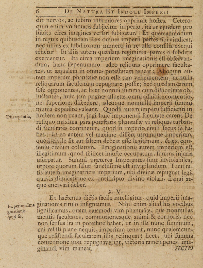 aan I De Natura Et Indole Imperii dit nervos, ac lu bito infirmiores opprimit hoftes, Cetero- , quin enim voluntatis fubjicitur imperio, ita ut ejusdem pro lubitu circa imagines verfari fubigatur. Et quemadniodum in regnis quibusdam Rex omnes imperii partes libi vindicat, nec ullius exfubditorum numero in re ulla confilia exequi tenetur : In aliis autem quaedam regiminis partes a fubditis exercentur. Ita circa imperium imaginationis eft obfervan- dum, hanc faepenumero adeo reliquas opprimere faculta¬ tes, ut aequalem in omnes poteftatem teneat p Alioquin au¬ tem impetum phantafiae non effe tam vehementem, ut nulla reliquarum facultatum repugnare polii t; Sed quaedam .earum, fefe opponentes, ac licet nonnili fumma cum difficultate ob- lu61ances, huic jam pugnae affuetae, omni adhibita contentio v ne, fuperxores difcedere, adeoque nonnulla imperii fummi - munia expedire valeant. Qupdfi autem impetu iufficienti in Difcrepaatia, ho.ftem non ruant, jugi huic imponendi facultate carent,De reliquo maxima pars poteftatis phantafiae vi reliquas turban¬ di facultates continetur; quod in imperio civili fecus fe ha¬ bet. In eo autem vel maxime differt utrumque imperium, quod civile fit aut faltem debeat effe legitimum, &amp;£x cpn- fenlii civium collatum. Imaginationis autem imperium eft: illegitimum,quod fcilicet injufte occupatum, fumma injuria, ufurpatur. Summi praeterea Imperantes funt inviolabiles, utpote quorum faluti fancftiffime eft invigilandum. Faculta¬ tis autem imaginatricis imperium, ubi divinae i*epugnat legi, quavis dimicatione ex prarfcripto divino violari, frangi at» que enervari debet, Ex ha£leitus diclis facile intelligitur, quid imperii ima- in.periumlma gimtionis. titulo infigiiiamus. Nihil enim aliud his vocibus giaationis fignificamus, quam ejusmodi vim phantafiae, qua nonnullas c^id fit, mentis facultates, commotionesque animi &amp; corporis, nec non fenfus ita in poteftate habet, ut in illa nunc fummum, cui refifti plane nequit, imperium teneat, nunc qualemcun¬ que refiftendi facultatem illis relinquat: licet, ubi frimma contentione non repugnaveript, viftoria tamen penes ima- vim maneat. SECTIO \-