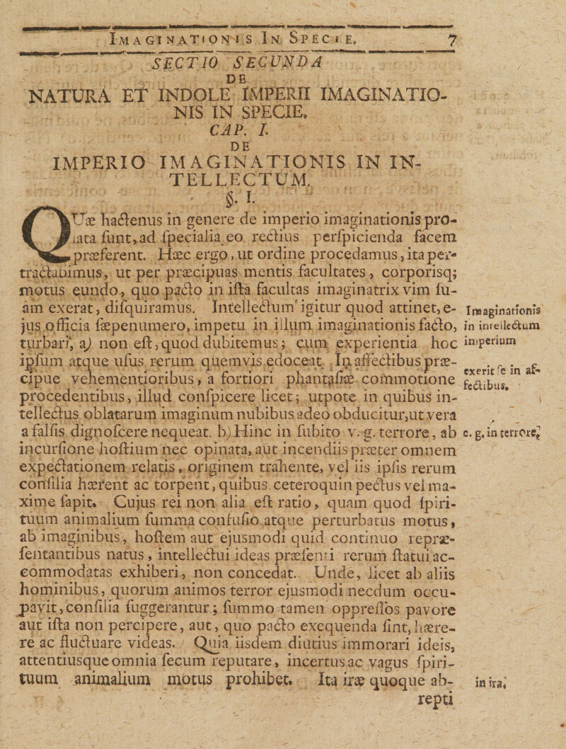 Imagi naT'on-1 s In Specie, 's ECT10~SE CUND A DE - NATURA ET INDOLE IMPERII IMAGINATIO¬ NIS IN SPECIE, CAP. I. IMPERIO IMAGINATIONIS IN IN¬ TELLECTUM. Q- §•1 t\ . . § % Uae haftenus in genere de imperio imaginationis pro- iata iiint&gt;ad fpecialia,eo reditis perfpicienda facem praeferent. Haec ergo, ut ordine procedamus, ita per- tradaDimus, ut per praecipuas mentis facultates , corporisq; motus eundo, quo pado in ifta facultas imaginatrix vim lu¬ am exerat, difquiramus. Intelleduiff igitur quod attinet, e- jus officia faepenumero, impetu in illum imaginationis fado, turbari, aj non eft,quod dubitemus; cum experientia hoc ipfum aeque ufus rerum quemvis.edoceat In affectibus prae¬ cipue vehementioribus» a fortiori phantafloe commotione procedentibus, illud confpicere licet; utpote in quibus in- telledus oblatarum imaginum nubibus adeo obducitur,ut vera a fallis dignofcere nequeat b)Hinc in fubito v. g. terrore, ab incurfione hoftium nec opinata, aut incendiis praeter omnem expedationem relatis, originem trahente, vel iis iplis rerum conlilia hxrent ac torpent,quibusxeteroqiiinpedtusveima¬ xime fapit. Cujus rei non alia eft ratio &gt; quam quod ipiri- tuum animalium fummaconiufio atque perturbatus motus, ab imaginibus, hoftem aut ejusmodi quid continuo reprae- fentantibus natus, intellectui ideas praefenti rerum ftatui ac¬ commodatas exhiberi, non concedat. Unde, licet ab aliis hominibus, quorum animos terror ejusmodi necdum occu¬ pavit, confli ia fuggerantur; flammo tamen oppreffos pavore aut ifta non percipere, aut, quo pado exequenda flnt,haere- re ac fluctuare videas../ Quia iisdem diutius immorari ideis, attentiusque omnia fecum reputare, incertus ac vagus fpiri- tuum animalium motus prohibet. Ita irae quoque ab¬ repti Imaginationis in inreile&amp;um iniperium ex erit 'e in af- feCiibus* • i &gt; _ - c. g# in terrore* 0 » r, in ira*