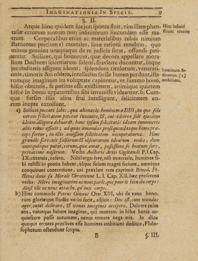 ft—— w ' *FV IIII■!! I— mm Iin »1— ... I■ ■■■■ I —w—ni II I rtnrrr mm« ■ IM nirnmu iw ■ BM—uw III III; §♦ -IL Atque hinc quidem fuajamiponte fluit, vim illam phan- Hmciafinitfc ■taflae errorum tantum non infinitorum foecundam efle ma- fluuru srrorgs trem. Corporalibus enim ac materialibus rebus nimium ftatuentes pretium a) mortales, fanse rationi tenebras, quo minus genuina unaquaque de re judicia ferat, offundi pati- mntur. Scilicet,qui bonorum,quae decora appellare mora¬ lium Doctores fcientiarum folent,fuavitate ducuntur,iisque jucunditatis affigunt ideam ; fplendore titulorum, venerati- hominum^ onis,timoris &amp;c.oblato,intelle&amp;usfacile lumenperdunt,ifta' ditorum (i) rumque imaginum ita voluptate capiuntur,ut iummobono, ambiuonh hifce obtentis, fe potitos efle exiftiment, animique quietem hifce in bonis apparentibus fibi inveniffe videantur* b) Cum¬ que forfan illis alios frui intelligunt, felicitatem eo¬ rum inepte extollunt, yy a) Scilicet peccati labes, qua alienavit hominem a DEO fn quo foh veram felicitatem poterat invenire, £T, cui idcirco foli ejusdem ideam alligare debuerat, hanc ipfamfelicitatis ideam innumeris aliis rebus affixit; ad quas amandas profequendasque homo prae¬ ceps fertur ■&gt; in illis amiffiam felicitatem recuperaturus. Hinc grandis furrexitfalfarum &amp; obfcur arum idearum moles, dum unusquisque putat, eorum, qua amat, pojjefjione fe beatum fore, privatione miferumVerba Audi oris Artis Cogitandi P.I.Cap. IX.extantia, refero. Nihil ergo fere, nili materiale, homines fi¬ bi relidi in pretio habent,idque folum magni faciunt, omnique conquirunt contentione, uti praeclare rem exprimit Bened. P/~ cletus dans fa Morale Chretienne L, 1. Cap. XII. hsec proferens verba: Notre imaginationnenousparle.quepourle bienducorps: Ainfi elle 7ie nous attache, qu aux corps* b) Hinc commode Petrus Cunam Orar. XIII. ubi de vano hono¬ rum gloriseque Audio verba fecit, adjicit : Diu efl^cum mundus &amp;ger\ ccepit delirare, &amp; vanas imagines accipere. Delirare enim cos, vanasque habere imagines, qui mentem in hifce bonis ac- quiefeere poffe autumant, nemo temere negaverit. In alios quoque errores proclives effe homines ambitioni deditos ,-Philo- fophorum oAendunc feripta. B §• IIL