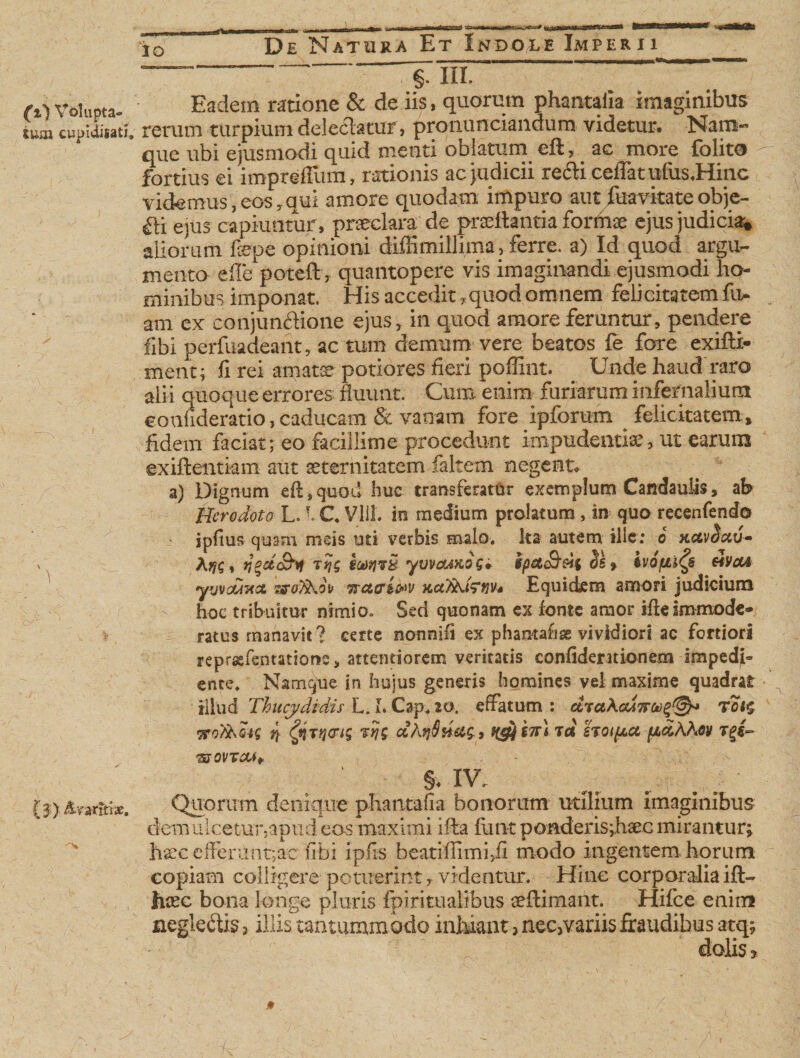 (z) Volupta¬ tum cupidisatj. \ (f ) &amp;ratttix. ~~ §. III. Eadem ratione &amp; de iis &gt; quorum phantalia imaginibus rerum turpium delectatur» pronunciandum videtur# Nam*™ que ubi ejusmodi quid menti oblatum efl, ac more {blito fortius ei impreflum, rationis ac judicii redii ceiTatufus.Hinc videmus,eos,qui amore quodam impuro aut fuavitateobje- fti ejus capiuntur, praeclara de praedantia formae ejus judicia* aliorum fiepe opinioni diffimillima, ferre, a) Id quod argu¬ mento e fle patefit, quantopere vis imaginandi ejusmodi ho¬ minibus imponat. His accedit, quod omnem felicitatem fu- am ex conjunctione ejus, in quod amore feruntur, pendere fibi perfuadeant, ac tum demum vere beatos fe fore exifli- ment; fi rei amatae potiores fieri poffint. Unde haud raro alii quoque errores fluunt. Cum. enim furiarum infernalium coufideratio, caducam &amp; vanam fore ipforum felicitatem , fidem faciat; eo facillime procedunt impudentiae, ut earum exiftentkm aut aeternitatem faltem negent# a) Dignum efl, quod huc transferatur exemplum Candauiis, ab Herodoto L.I C Vlil. in medium prolatum , in quo recenfendo jpfius quam meis uti verbis malo, ks autem ille: o hccv^xv* Ttjg e alti yvvcfjxos* spetS’ dii ivojM^s eiVcu ywc/Anx zffofihou Trctcri&amp;v KctTUdfuvs Equidem amori judicium hoc tribuitur nimio* Sed quonam ex fonte amor ifieimmode¬ ratus manavit? certe nonnifi ex phantahse vividiori ac fortiori reprasfentatione, attentiorem veritatis confideruionem impedjb ente. Namque in huius generis homines yei maxime quadrat illud Thucydidis L. L Cap. 20. effatum : diaXcuTfCi)^^* tci$ ttoT&amp;mg ri tjcrtg vtjg cchrj$Heig., *£*$£?n td sTot/xa fxdAAev st ovtcm* §V XV. Quorum denique phantafia bonorum utilium imaginibus demulcetur,apud eos maximi i fla fiant ponderis ;haec mirantur; haec e flerunt; ac firbi ipfis beatiflimijfi modo ingentem horum copiam colligere potuerint, videntur. Hinc corporalia ift- tixc bona longe pluris fpiritualibus aeflimant. Hifce enim neglefti?&gt; illis tantummodo inhiant 5 nec&gt;variisfraudibus atq; dolis j