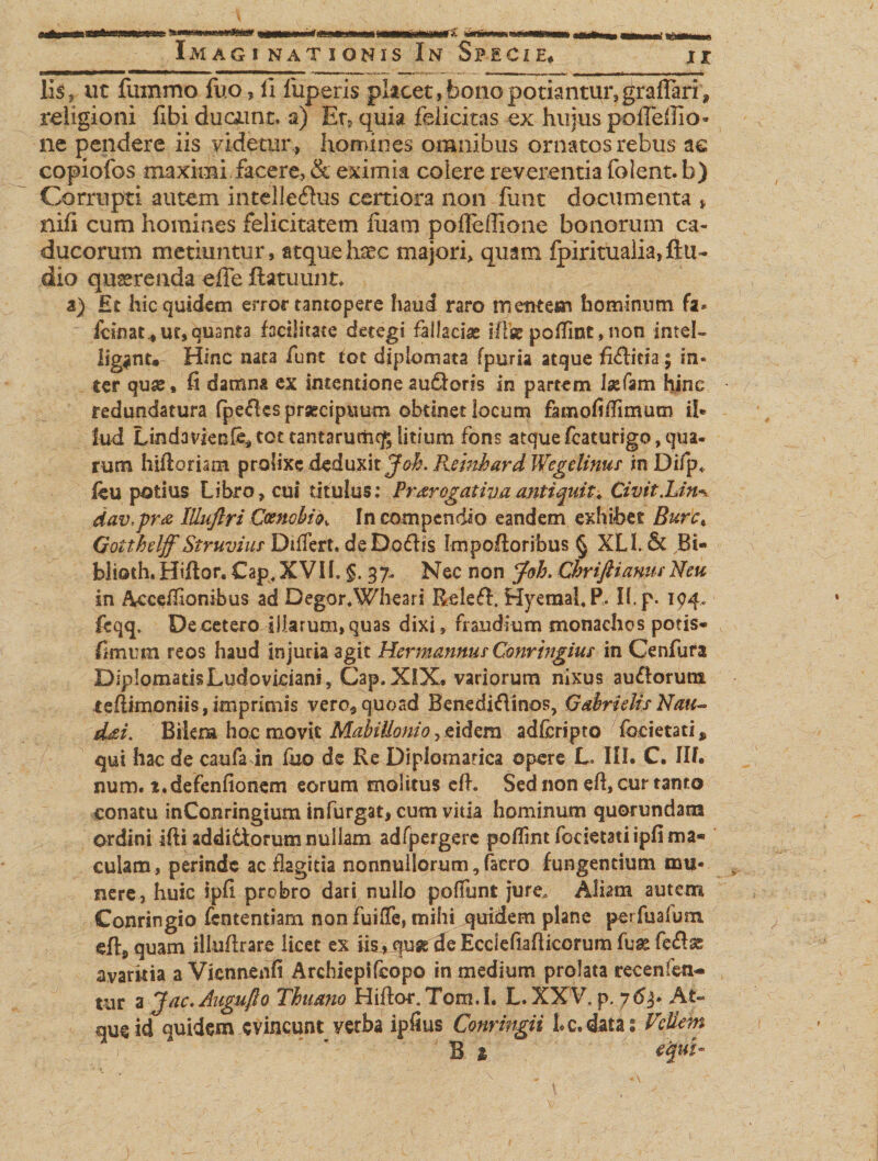 Iis, ut fmnmo fuo, ii fuperis placet, bono potiantur,grafTari, religioni fibi ducamt. a) Et, quia felicitas ex hujus poffeflio- ne pendere iis videtur , homines omnibus ornatos rebus ac eopiofos maximi facere, &amp; eximia colere reverentia folent. b) Corrupti autem intellefhis certiora non funt documenta * nili cum homines felicitatem luam pofleffione bonorum ca¬ ducorum metiuntur, atque haec majori, quam fpiritualia, Au¬ dio queerenda effe ftatuunt, a) Ei hic quidem error tantopere haud raro mentem hominum fa* icinat , ut, quanta facilitate detegi fallaciae ilfse pofTint, non intel- ligant. Hinc nata funt tot diplomata fpuria atque fidlitia; in¬ ter quse, fi damna ex intentione au&amp;oris in partem Ise Tam hinc redundatura fpeAcs praecipuum obtinet locum famofiffimum il¬ lud Lindavienfe*tot tantarurhc&amp;litium fons atquefcaturigo,qua¬ rum hiftoriam prolixe deduxit Joh. Rsmhard Wegelinuf in Difp, Au potius Libro, cui titulus: Prorogativaantiquit. Civit.Lin^ dav,pro lUuftri Coenobio, In compendio eandem exhibet Bure, Gotthelff Struviur Differt. deDofhs Impofioribus § XL1. &amp; Bi- blioth, Hifior. Cap, XVII. §. 37. Nec non Joh. Chriftianus Neu in Accefiionibus ad Degor. Wheari ReleA. Hyemal. P. II. p. 194. fcqq. Decetero illarum,quas dixi, fraudium monachos potis* fimum reos haud injuria agit Kcrmannm Gonringius in Cenfura DipIomatisLudovidani, Cap.XlX, variorum nixus au&amp;orum teflimoniis, imprimis vero, quoad Benediftinos, G abris lis Natu doi. Bikm hoc movit Mabillonio, eidem adferipto focietati, qui hac de caufa in fixo de Re Diplomatica opere L. III. C. III. num. i.defenfionem eorum molitus efh Sed non efi, cur tanto conatu inConringium infurgat, cum vitia hominum quorundam ordini ifti addittorum nullam adrpergerc poflint focietati ipfima* culam, perinde ac flagitia nonnullorum, (aero fungentium mu¬ nere, huic ipfi probro dari nullo poliunt jure, Aliam autem Conringio fententiam non fuilfc, mihi quidem plane perfualum efi, quam illuflrare licet ex Us4 quae de Ecciefiafticorum fu&amp; fe&amp;£ avaritia a Vknnenfi Archiepifcopo in medium prolata recenfen* uir a Jac.Auguflo Thiam Hiflo-r. Tom.I. L. XXV. p. 763. At¬ que id quidem evincunt verba iffius Conringii Lc, datas Vellem B 1 equi-