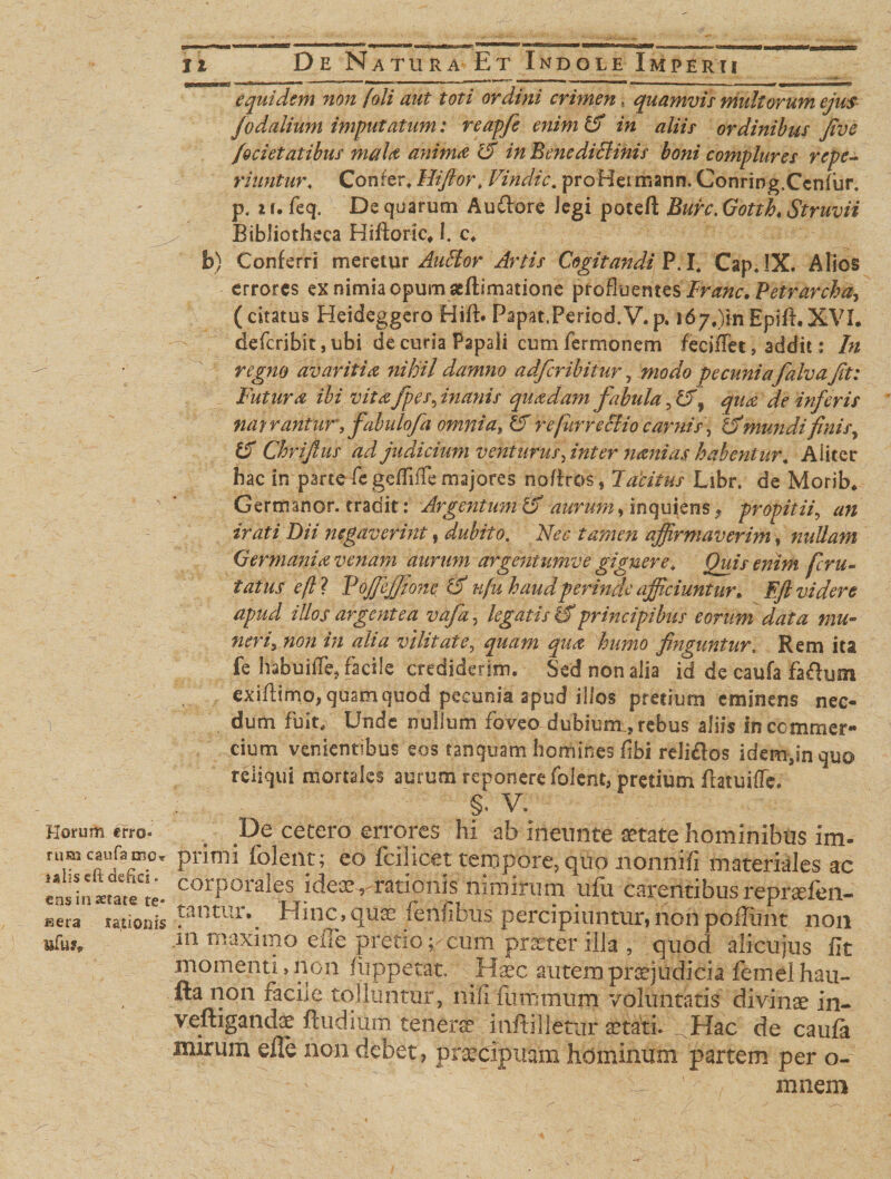 Horum trro* runa caufa mc» ialiscft defici. ens in aetate re¬ sera rationis nfuf* it De Natura Et Indole Imperii equidem non /'oli aut toti ordini crimen, quamvis multorum ejus fodalium imputatum: reapfe enim &amp; in aliis ordinibus five /ocietatibus mala anima rd in Bmediclinis boni complures rcpe- riuntur* Confer* Hiftor, Vindic. proHeimann. Conring.Ccnfur. p. i r. feq. De quarum Audore Jegi poreft Bure. Gotth, Struvii Bibliotheca Hiftoric, I. c. b) Conferri meretur Auffor Artis Cogitandi P.I* Cap, IX. Alios errores ex nimia opumseftimatione profluentes Tranc. Petrarcha-, (citatus Heideggero Hift. Papat.Period.V.p. i67#)in EpifLXVL deferibit, ubi de curia Papali cum fermonem feciffet, addit: In regno avaritia, nihil damno adficribitur, modo pecunia falva fit: Futura ibi vita /pes, inanis quadam fabula ,&amp;f~ qua de inferis nat rantur, fabulofia omnia, £T retfur recido carnis, b'mundifinis, fS Chrifius ad judicium venturus fint er nani as habentur. Aliter hac in parte fc ge/TifTe majores noftros, Tacitus Libr. de Morib. Germanor. tradit: Argentum &amp; aurum •&gt; inquiens, propitii, an irati Dii negaverint, dubito. Nec tamen affirmaverim, nullam Germania venam aurum argentumve gignere* Quis enim feru- tatus efl ? Tojjefiione &amp; ufu haud perinde afficiuntur* Eft videre apud illos argentea vafa, legatis £f principibus eorum data mu¬ neri5 non in alia vilitate, quam qua humo finguntur, Rem ita fe habuide, facile crediderim. Sed non alia id de caufa faflum cxiflimo, quam quod pecunia apud illos pretium eminens nec¬ dum fuit. Unde nullum foveo dubium., rebus aliis In commer¬ cium venientibus eos tanquam homines fibi rdi&amp;os idem,in quo reliqui mortales aurum reponere folent, pretium flatuiiTe. §. V. De cetero errores hi ab ineunte aetate hominibus im- primi iolent; eo fcilicet tempore, quo nonnifi materiales ac corporales ideae r-rationis nimirum ufu carentibus reprsfen- tantur._ Hinc,quae fenfibus percipiuntur,non poliunt non in maximo efle pretio ;,-cum pr&amp;ter illa , quod alicujus lit momenti, non fiippetat. Haec autem praejudicia femel hau- fta non facile tolluntur, nili fummum voluntatis divinae in- veftigandae ftudium tenerae inftilletur aetati.^Hac de caula nurum eile non debet, praecipuam hominum partem per o- mnem