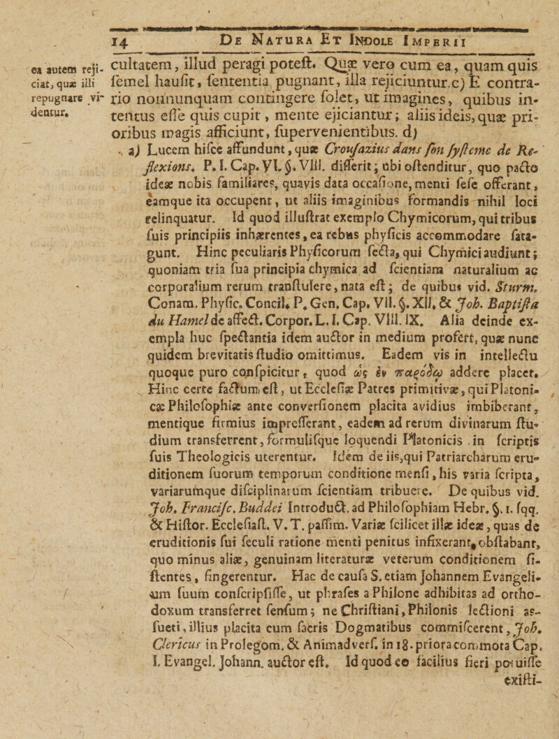 \ i De Natura Et Indole Imperii m autem reji¬ ciat, quje iiii repugnare yr dentur. / cultatem, illud peragi poteft. Quae vero cum ea, quam quis femel haufit, lententia pugnant, illa rejiciuntur.c; E contra¬ rio nommnquam contingere folet, ut imagines, quibus in¬ tentus efle quis cupit, mente ejiciantur; aliis ideis, quae pri- oribus magis afficiunt, fupervenientibus. dj «, aj Lucem hifce affundunt, qu» Crou/azius dans fon fyftemc de Re* flexioris* P*I. Gap. VL§» Vlii. differit; ubi offenditur, quo pa£fo idese nobis familiares, quavis data occatione, menti fefe offerant, eamque ita occupent, ut aliis imaginibus formandisnihil loci relinquatur. Id quod illuflrat exemplo Chymicorum, qui tribus fuis principiis inhaerentes, ea rebus phyficis accommodare fata- gunt. Hinc peculiaris Phylleorum fefla., qui Chymici audiunt; quoniam tria fua principia chymica ad fcientiam naturalium ac corporalium rerum tranflulere, nata eff; de quibui vid. Sturni, Conam. Phyfic» Conci!* P4 Gen, Cap, VII. §. XII, &amp; Joh. Baptifta du Hameldc affeft. Corpor. L. I. Gap. VilL \X. Alia deinde ex¬ empla huc fpe&amp;ancia idem au£lor in medium profert, quse nunc quidem brevitatis fludio omittimus. Eadem vis in intelledu quoque puro confpicitur t quod h 7addere placer. Hinc certe fa&amp;urri) eff, utEcclefiae Patres primitivae 5 qui Platoni» esePhilofophise ante convertionem placita avidius imbiberant, mentique firmius i®prefferant, eadem ad rerum divinarum Eu* dium transferrent,formulifquc loquendi Platonicis .in (criptis fuis Theologicis uterentur. Idem de iis,qui Patriarcharum eru¬ ditionem fuorum temporum conditione menfi, his varia (cripta ^ variarudique difeipiinarum fcientiam tribuere. De quibus vid. Joh, Francijc. Bwddei 'Introduft. ad Phitofbphiam Hebr. 1. fqq, &amp; Eiiflon Ecclefiafl. V. T. paffim. Variae fcilicet illae ideae, quas de eruditionis fui feculi ratione menti penitus infixeranr^obflabanr, quo minus aliae, genuinam literaturse veterum conditionem fi- ftentes, fingerentur. Hac de caufa S, etiam johannem Evangeli- oam fuum confcripfiffe, ut phrafes a Philone adhibitas ad ortho¬ doxum transferret fenfum; ne Chrifliani, Philonis le£lioni ss- fueti, illius placita cum facris Dogmatibus commifccrcnt, Joh, Clericus inProlegoni.&amp; Animadverti in i8.priotacon*mota Cap, i Evangel. Johann, auflor eft. Id quod eo facilius fieri pofuiffe exifti-