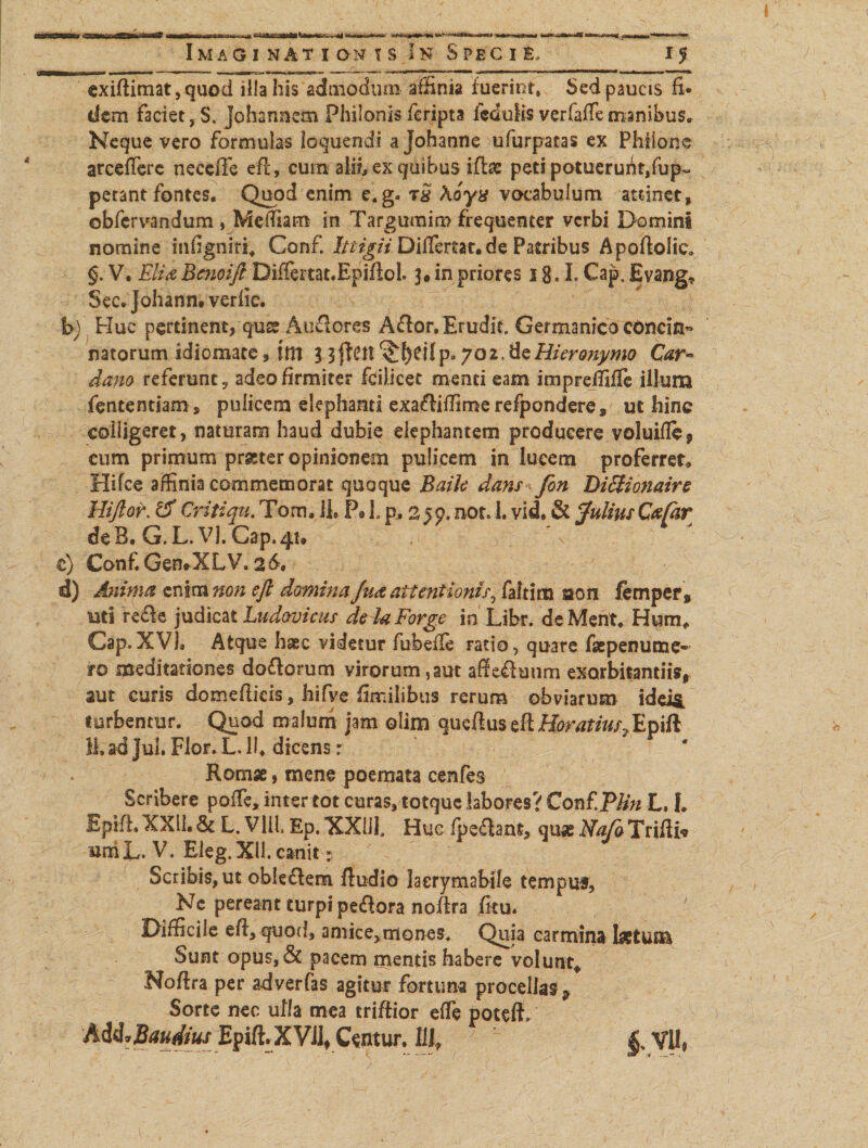 «ssa ST 15 «torta ^ ^-■”*****»***** •ammsrnmmmmt mik^MK Imag i nat Ionis In S pec i e, exifiimat,quod ilia his admodum affinia fuerint, Sed paucis fi¬ dem faciet, S. johannem Philonis feripta iedulis vcrfaffemanibus. Neque vero formulas loquendi a johanne ufurpatas ex Philone arcefferc neccfie efi, cum alib ex quibus iftae peti potuerunt,fup~ petant fontes. Quod enim e.g- tS koyx vocabulum attinet f obfervandum, Melfiam in Targumim frequenter verbi Domini nomine infgniri, Confi Ittigii Differtae, de Patribus Apofiolie* §. V. Eli a Bc?ioift Differtat.Epifiol. 3. in priores 18.1. Cap. Evang* Sec. Johann. verfic. h) Huc pertinent, qua? Auderes Ador. Erudit. Germanico concin» natorum idiomate, itll 3 3 fictt 702, de Hieronymo Car~ dano referunt, adeo firmiter fcilicet menti eam imprefiilfe illum fententiam, pulicem elephanti exadilfime refponderes ut hinc colligeret, naturam haud dubie elephantem producere voluifle, cum primum pr&ter opinionem pulicem in lucem proferret* Hifce affinia commemorat quoque Baih dans fon D0ionaire Hiftor. tS Critiqu. Tom, li P9 L p. nor, L vid. & falius Cafar de B. G. L. Vj. Gap. 41, \ e) Conf. GemXLV. 26=. d) Anima enim non efi domina fu& attentionis, faltim sson femper» uti rede judicat Ludovicus dehForge in Libr. deMent. Hum* Cap. XVL Atque haec videtur fubefie ratio, quare faepenume- ro meditationes dodorum yirorum,aut afieduum exorbitandis, aut curis domefiicis, hifve fimilibus rerum obviarum ideis, turbentur. Quod malum jam olim queftuscttHoratius?Epift 11. ad Jul. Flor. L. li, dicens r Romae, mene poemata cenfes Scribere pofie, inter tot curas, totque labores? Conf.P/in L, L EpifL XXII. & L. Vili. Ep. XXiiL Huc fpedant, quae Na/a Trifii* BrriL. V, Eleg.Xli. canit Scribis, ut obledem ftudio laerymabile temput, Nc pereant turpi pedora nofira fitu. ' Difficile efi, quod, amice, triones. Quia carmina laetum Sunt opus,& pacem mentis habere volunt* Nofira per adyerfas agitur fortuna procellas 9 Sorte nec ulla mea trifiior efie poteff» ) Epift.XVJl, C^ntujr. Ulf y |VVU#