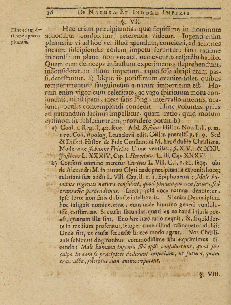 Hinc etiam dc- rivanda praeci* pitanlia, * / 16 De Natura Et Indole Imperii _ . - ^Tvir“'‘ ■ ? *~ Huc etiam praecipitantia, quae: faepiffime in hominum aSionibus confpkitur, referenda videtur. Ingenti enim phantafi^ vi ad hoc vel illud agendum, concitati, ad adtiones incaute fufcipiendas eodem impetu feruntur; fana ratione in confilium plane non vocata, nec eventus refpedhi habito. Quem cum deinceps infauftum experimento deprehendunt, inconfideratum illum impetum, a quo fefe abripi erant pas- li, deteftantur. a) Idque iis potiffimum evenire folet, quibus temperamentum fanguineum a natura impertitum eft. Ho« rum enim vigor cum celeritate ?^ac vago fpirituilm motu co.ti- junfhis, nihil fpatii, ideas fatis longo intervallo intentis, uta- junt, oculis contemplandi concedite Hinc voluntas prius ad patrandum facinus impellitur, quam ratio, quid motum ejulmodi fit fubfecuturum, providere potuit, b) a) Gonf u Reg. 11, 40. feqq; Add. Zofimus Hifior* Nov. Ldl. p. m* 1 79, Coli, Apolog, Leunclavii edit* Cellar. prsemiff p, 8. 9. Sed &amp; Differt. Hifior. de Fide Confiantini M. haud dubie Chrifiiana, Moderante fohanne Frickio Uimae ventilata, jL XiV. &amp; XXII, JuftinusL.XXXiV,Cap. 1.HerodotusL. HI.Cap.XXXVI. b) Conferri omnino meretur Curtius L. Vili. C. lfn. 10, feqq. ubi de Alexandri M. in patrata Clyti esede praecipitantia exponit, hocq; relationi fuse addit L. VIU. Cap, 11. n. 1. Epiphonema : Male hu¬ manis ingeniis natura confutuit, quod -plerumque non futura fed transaEia perpendimus, Licet, quid voce naturse denotetur, ipfe forte non fatis diftinfletntellpxerk. Si enim Deum ipfum hoc infignit nomine, errat, eum male humano generi confulu- iffe, exiftim ns. Sicaufas fecundas, quaeri ex eo haud injuria pot- efl, quaenam ili* fint. Enodare haec ratio nequit, &amp;,ii quid for¬ te in medium proferatur,fernper tamen illud relinquetur dubii: Unde fiat, ut caulae fecundae hocce modo agsnt^ Nos Chrifik anis fublevati dogmatibus commodifiime i fi a exprimimus di¬ cendo : Male humana ingenia febi ipfis confuluerunt, quod fu a culpa in eam fe praecipites dederunt mi feriam, ut futura^ quam trans acia ,/okrtius cum animo reputent.