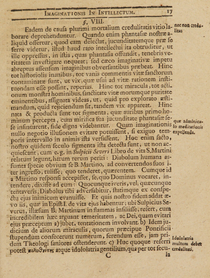 §. VIII. . Eadem de caufa plurimi mortalium credulitatis vitio Ia- “««oacteda- borare deprehenduntur. Quando enim phantafiae noftraea- liquid offertur, quod eam deiedat, jucunditatemque pise ie ferre videtur? illud haud raro mtcliedui ita obtruditur, ut ille opprefftiS, in illis , quas phantafia offundit, tenebris ve¬ ritatem inveftigare nequeat; fed caeco imagmativ® impetu abreptus affenfum imaginibus obverfantibus piaebeat. Hinc tothiftoriolis inanibus, tot vanis commentis vitae fandorum contaminata funt, ut vix,quae uiui ad vitae rationem miti- tuendam effe pofiint, reperias. ^ Hinc tot miracula,tot actu onum monftra hominibus, fandltate vitae morumque puritate eminentibus,affignata videas, ut, quid pro explorato «fti- mandum, quid rejiciendum fit,tandem vix appareat*. Huic nata &amp; produda funt tot figmenta, quae auribus primo ho¬ minum percepta, cum mirifica &amp;a jucunditate phantafiae fe- quje zdmtnk^ fe infirmarent, fide digna videbantur. Quam imaginationis j0 meditationis nullo negotio illufionem evitare potuilfent, fi exiguo tem- espeUcnda, poris intervallo in animis illa verfaflent* Hqc enim fac 1 noilro quidem feculo figmenta ifla deteda funt» ut non ac¬ ci uiefcant, cum e. g* in Sulpicii Severi Libro de vita S.Marum relatum legunt, harum rerum periri : Diabolum humana as- fumta fpecie obvium fe B. Martino, ad convertendos fuos 1- ter ingreffo, tulifle; quo tenderet, quaerentem. Cumque id a Martino refponfTaccepiffet, fe,quo Dominus vocaret, in¬ tendere , dixi fle ad eum: Quocunque iveris, vel, quaecunque tentaveris,Diabolus tibi adveffabitur, flatimque ex confpe» du ejus inimicum evanuiffe. Et quis noflro fidem addat ae¬ vo iis, quai inEpifl.L de vita ejus habentur; ubi Sulpicius Se¬ verus, illae fu m B* Martinum inflammas infiliifle, refert, cum incredibilem haec arguant temeritatem, ac Dei, quam evitari ejus praeceptum a) jubet, tentationem involvant, b) Idem ju¬ dicium de aliorum miraculis, quorum praecipue Pontificii - ftupendum confecerunt numerum, ferendum effe, jam pn- UoloUtrU dem Theologi faniores oflehdcrunt. c) Huc quoque referri mujtum fotefk itoKv&amp;fim atque idololatriagemilium5qua per tot fecu- crahliuuf