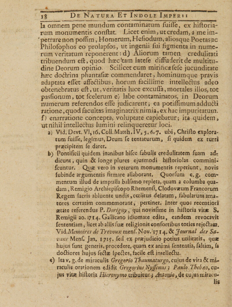 ig De Natura Et Indole Imperii * ' *' i ■ 1 ■ &lt;ww —«&lt;. »•*•—** ■' 1 * *“ mm &gt; ' .1 » «HMMKMMI Ia omnem pene mundum contaminatum fuifle, ex hifloria- rum monumentis conflat. Licet enim, ut credam, a me im¬ petrare non poflim, Homerum, Hefiodum, aliosque Poetas ac Philofophos eo prolapfos, ut ingenii fui figmenta in nume¬ rum veritatum reponerent: d) Aliorum tamen credulitati tribuendum eft,qqod haecjtam latefe diffuderit de multitu¬ dine Deorum opinio Scilicet cum miriftcafefe jucunditate hxc dodrina phantaiise commendaret, hominumque pravis adaptata effer affedibus, horum facillime intelle&amp;us adeo obtenebratus eft,ut,veritatis luce excufla,mortales illos,tot pasfionum, tot fcelerum e) labe contaminatos, in Deorum numerum referendos effe judicarent; ea potillimumaddudi ratione, quod facultas imaginatrix nimia, ex hac impuritatum, f) enarratione concepta, voluptate capiebatur; ita quidem. Ut nihil intelledus lumini relinqueretur loci» a) Vid.Devt. VI, 16,Coli.Matth.IV, 5.6.7. ubi, Chrifto explora¬ tum fuiffe, legimus, Deum fe tentaturum, fi quidem ex turri praecipitem fe darer. i&gt;) Pontificii quidem inanibus hifcc fabulis credulitatem fuam ad? dicunt, quin &amp; longe plures ejusmodi hiftoriolas commini- fcuntur. Qux vero in veterum monumentis reperiunt, novis iubinde argumentis firmare allaborant. Quorfum e.g. com** mentum illud de ampulla balfamo repleta, quam a columba qua¬ dam , Remigio Archiepifcopo Rhemenfi, Clodovatum Francorum Regem (acris abluente undis ,ceditus delatam, fabularum ama¬ tores certarim commemorant, pertinet. Inter quos recentiori ' state referendus P.Dorignyy qui novisfime in hiftoria vitas S« Remigii ao. 1714.Gallicano idiomate edita, eandem revocavit fententiam, licet ab aliis fuse religionis confortibus toties rejedam. Vid.Memoires de Trevoux menf. Nov. !I714. &amp; Journal de/ Sa~ vatis Menf. Jan, I7if. fed ex praejudicio potius utilitatis, quae hujus funt generis, procedere, quam ex animi fententia, faltim, fi dodiores hujus fedas (pedes, facile eft intelledu. «) Ita v. g, de miraculis Gregorio Thaumaturgo, cujus de vira &amp; mi¬ raculis orationem edidit Gregarius Nyjfenus ; Paulo Theloao^ cu¬ jus yitas hiftoria Hieronymo tribuitur,* Antonio, de cujus miracu¬ lis