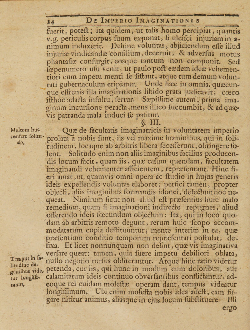 Multum huc ccnfert folitu- 4ot Tettipus m f©« litudiue de¬ gentibus vide* tur longifii- mtun. De Imperio Imaginationi s fuerit, potefl; ita quidem, ut talis homo percipiat, quantis v.g. periculis corpus fuum exponat, fi ulcifci injuriam in a- nimum induxerit. Dehinc voluntas, abjiciendum efie illud injuria vindicandae confilium, decernit, &amp; adverfus motus phantafise confurgit, eosque tantum non componit* Sed fepenumero ufu venit, ut paulopoft eaedem ideae vehemen- tiori cum impetu menti fe fiftant, atque tum demum volun¬ tati gubernaculum eripiatur. Unde hxc in omnia* quaecun¬ que effrenis illa imaginationis libido grata judicavit; coeco jft hoc ada&lt;5ta infui tu, fertur. SaepilTiine autem, prima ima¬ ginum incurfione peradta, mens iilico luccumbit, &amp; ad qua¬ vis patranda mala induci fe patitur. §. III. Quae de facultatis imagxnatricis in voluntatem imperio prolata a nobis funt, iis vel maxime hominibus, qui in foli- tudinem, Jocaque ab arbitris libera feceilerunt, obtingerefb- lent. Solitudo enim non aliis imaginibus facilius producen¬ dis locum facit, quam iis, quae cafum quendam, facultatem imaginandi vehementer afficientem, reproefentant, Hinc fi¬ eri amat,ut, quamvis omni opera ac ftudio in hujus generis ideis expellendis voluntas elaboret; perfici tamen, propter ohje&lt;5ii, aliis imaginibus formandis idonei,'defe&lt;3umhoc ne* queat. Nimirum ficut non aliud eft praefentius huic malo remedium, quam fi imaginationi indiredte repugnes, aliud offerendo ideis foecundum objedum: Ita, qui in loco quo¬ dam ab arbitris remoto degunt, rerum huic fcopo accom¬ modatarum copia deftituuntur; mente interim in ea, quae prae lentium conditio temporum reprsefentari poftulat» de¬ fixa. Et licet nonnunquam non defint, quae vis imaginativa verfare queat: tamen, quia fuere impetu debiliori oblata, nullo negotio rurfus obliterantur. Atque hinc ratio videtur petenda, cur iis, qui hunc in modum cum doloribus , aut calamitatum ideis continuo obverfantibus conflictantur, ad- eoque rei cuidam moleftae operam dant, tempus videatur longiffimum, Ubfenim molefta nobis idea adeft, eam fu¬ gare nititur animus, aliasque in ejus locum fubftituere. Illi . • a ergo