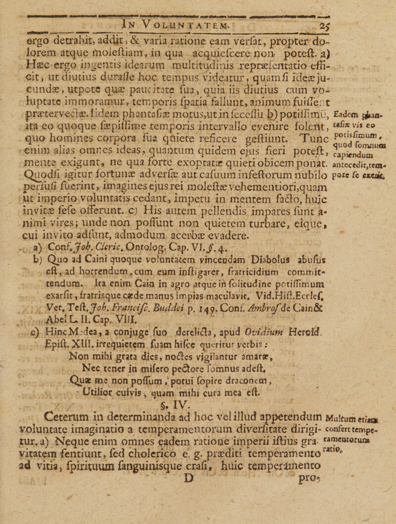 ergo detrahit, addit, &amp; varia ratione eam verlat, propter do¬ lorem atque moleftiam, in qua acquiefcere no» poteft, a) Hsec ergo ingentis idearum multitudinis reprceientatio effi- d cit, ut diutius durafle hoc tempus videatur, quam ii ideae ju¬ cundae, utpote qua? paucitate fu a, quia iis diutius cum vo¬ luptate immoramur, temporis fpatia fallunt, animum fuiffent praetervecta, fidem phantafiae motus,utinfeceflu b)potiffimu, Eadem ita eo quoque fsepiflime temporis intervallo evenire iole.nt, eo quo homines corpora fua quiete reficere geftiunt. Tunc potl?ilI13Uni' eniii) ahas omnes ideas, quantum quidem eius fieri poteft , capiendum mente exigunt,, ne qua forte exoptatae quieti obicem ponat, antecederem- Quodfi igitur fortunae adverfe aut cafuum i nfeftorum nubilo p©« fe exeac perfb.fi fuerint, imagines ejus rei moleftsevehementiori,quam ut imperio voluntatis cedant, impetu in mentem facio, huic invita lefe offerunt, e) His autem pellendis impares funt a-* nimi vires; unde non poliunt non quietem turbare, eique, cui invito adfunt, admodum acerbx evadere- a) Co nr.Job. Cieri c# Ontolog, Cap. VI./. 4* b) Quo ad Caini quoque voluntatem vmceodam Diabolus abufus eft? ,ad horrendum,,cum eum infbgarer, fratricidium commit¬ tendum. Ira enim Gain in agro atque in fbiitudine potitfsmum exarfit, fxatrisque caede manus impias maculavit* Vid.Hi/LEcdefi Ver* Tcll. Joh. Franci [c. Buddei p. 149. Conf Ambrofde Gain&amp; Abcl L, II. Cap. Villi e) Hinc.M;dea,a conjugc fuo derelifta , apud Ovidium HercicL Epift. XIIL irrequietem fuam hifce queritur verbi? .* Non mihi grata dies, noftes vigilantur amara?^ Nec tener in mifero pedtore fomnus adefi* Quae me non poffum / potui fbpire draconem, vUtilior cuivis, quam mihi cura mea eff . /' ' ‘ $. IV. Ceterum in determinanda ad hoc vel illud appetendum Multum etiam voluntate imaginatio a temperamentorum diver/itate dirigi- confert tempe» tur. a) Neque enim omnes eadem ratione imperii iftius gra rarafat«® vitatem fentiunt, fed cholerico e. g. prcediti temperamentoratl°* ad vitia, fpirituum fanguinisque crafi, huic temperamento , D pro».