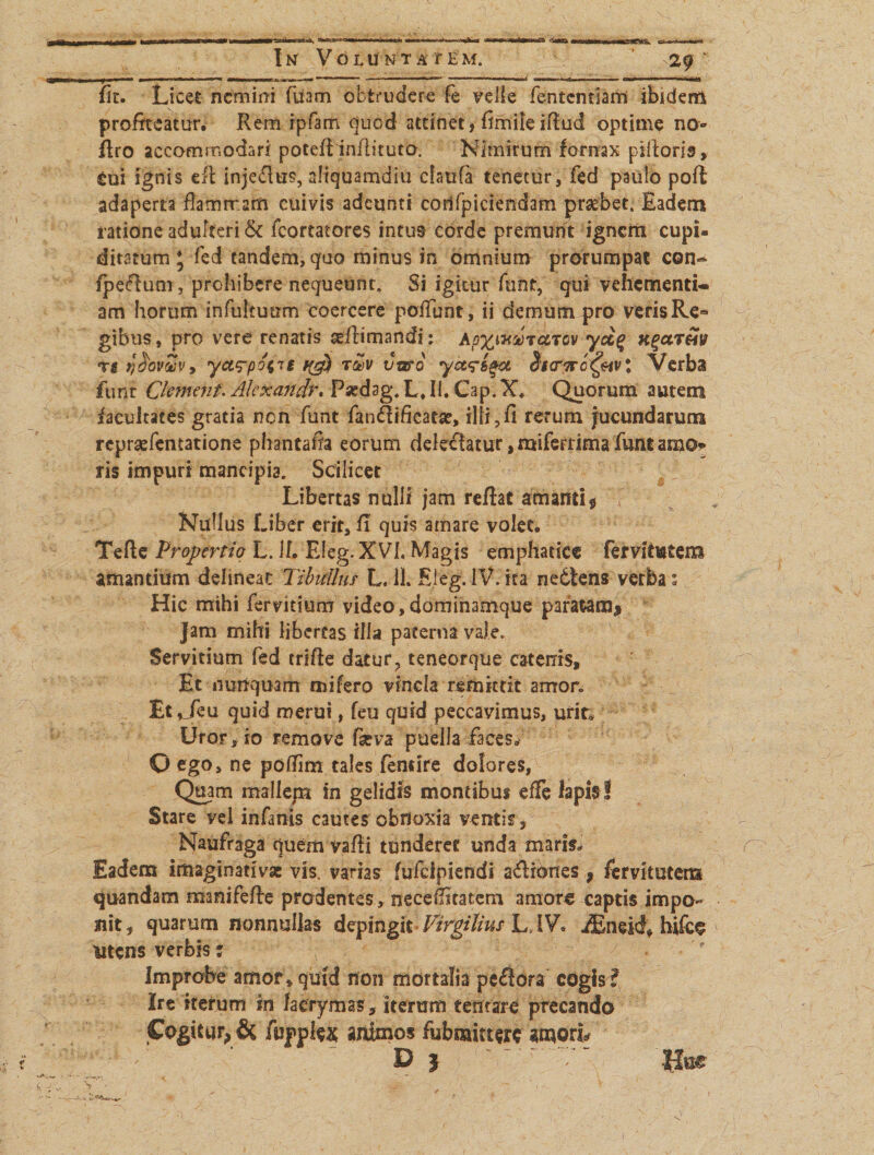 fir. Licet nemini fuam obtrudere fe velle fententiami ibidem profiteatur. Rem ipfam quod attinet, fimileiftud optime no» flro accommodari poteflinilituto. Nimirum fornax piiloris, tui ignis eft injefius, aliquamdiu cfaufa tenetur, fed paulo poft adaperta flamrram cuivis adeunti cortfpiciendam praebet. Eadem ratione adulteri &amp; fcortatores intus eorde premunt ignem cupi¬ ditatum * fed tandem, quo minus in omnium prorumpat con- fpeflum, prohibere nequeunt. Si igitur funt, qui vehementi¬ am horum infukuum coercere poliunt, ii demum pro verisRe« gibus, pro vere renatis adiimandi: apxmutcitov ydq KgctTM t $ r)$ovvv9 ya^po^it t&amp;v vtffG yet^i^a Verba funt Clement. Akxandr. Psedsg. L, II. C:ip. X. Quorum autem facultates gratia non funt fan&amp;ifkatae, ilii,fi rerum jucundarum repraefentatione phantaffa eorum delecfatur, miferrima funt amo* ris impuri mancipia. Scilicet Libertas nulli jam reflat amanti $ f Nullus Liber erit, fi quis amare volet. Tefle Propertio L. II, Eleg. XVL Magis emphatice fervitutem amantium delineat: Tibullus- L. 11. Eleg. IV. ita nedtens verba; Hic mihi fervitium video,dominamque paratam* Jam mihi libertas illa paterna vale. Servitium fed crifte datur, teneorque catenis. Et nunquam mi fero vincla remittit amor. Et^feu quid merui, feu quid peccavimus, urit. Uror , io remove feva puella faces. O ego, ne pofiim tales fensire dolores, Quam mallepa in gelidis montibus effe lapis! Stare vel infanis cautes obnoxia ventis. Naufraga quem vafli tunderet unda maris. Eadem imaginati vse vis. varias fulcipiendi asiones, fervitutens quandam manifefle prodentes, necefiltatem amaro captis impo¬ nit, quarum nonnullas depingit Virgilius L,.IV. iEneid, hifco utens verbis: \ Improbe amor , quid non mortalia pecora cogis i Ire iterum in lacrymas, iterum tentare precando Cogitur, &amp; fupplex animos fubmitterc amoris D j ' 'f Hue