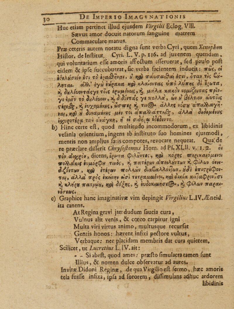 ~ Huc etiam pertinet illud ejusdem Virgilii Eclog. VIII. Saevus amor docuit natorum ianguine matrem Commaculare manus. > - Prse ceteris autem notatu digna funt verba Cyri, quem Xemphon Hiflor. deInftitut. Cyri. L/V,p.ll6. ad juvenem quendam, qui voluntarium effe amoris affc&amp;um afferuerat, fed paufapoft eidem &amp; ipfc fuccubuerat,fic verba facientem inducit: « ikKxciov i~t To $*ct&amp;nvcu> a irccv<ra&amp;a) irtv-, crav rlg &amp;/- Ayjicti' ctfiS.1 syd sv%cotct n&amp; xAcuovras vtfo Avirtjs e*&amp;>Tcc , % foAsuQvrdsys roig ipfkjJ fidAct huxm vopigcvrcLS *ph- ys epav t o hh evav » ^ &amp;Hvretg y s nohha, oov t ffsAnov dvTotg 5 ivxopt,iva$9 ucr*Fi$ ccAArx voca aTTa^uy^^ W>Mfovctpim Afcfv rot dva^dmS^, «AA« ■SsStpiw i%v%OTs$$, Ttvi dvdyKih q « <n^-y iSiStvva. b) Hinc certe efl, quod multitudo incommodorum, ex libidinis vefania orientium,ingens ab inftituto fuo homines ejusmodi, mentis non amplius fatis compotes, revocare nequeat. Qua; de re praeclare dilTcrit Chryfoftonms Hom. ad Pf.XUI. v. J. 2. ot JOV o», dicens,i^*Tct QiASvrts*, H0i msqixeuifJLSvoi atofiActftif ivfioqtyx tivog, Xj wctTtgoov ctTT&amp;iAxvTujv x^ (fiiAfov ovet- it^Svrmv r, STt^atv ovoAAcov ^iaQctAAovjcov, sTrtTgiQov» taf, ciAAci trgog ixeivfjv #>Vi Ttr^ctuusvoi, f^oixia Kajci(^^ovdCi Xj kAftUTpMXi 5 ^ <PtA(k)V 7TCt£<XA» vineos» c) Graphice hanc imaginativse vim depingit Virgilius L.lV.iEncid* ita canens. AtReginagravi jamdudum (aucia cura, Vulnus alit venis, &amp; cpeco carpitur igni Multa viri virtus animo, multusque recurfat Gentis honos: haerent infixi pecore vultus, Vcrbaque.* nec placidam membris dat cura quietem. Scilicet, ut Lucretius L. IV. ait: . » Si abeft, quod ames: praefto fimulacra tamen funt Illius, &amp;t nomen dulce obfervatur ad aures. Invitae Didoni Reginae, de qua Virgilio efl /ermo, haec amoris tela fuifle infixa, ipfa ad fororem, ditfimuians adhuc ardorem libidinis