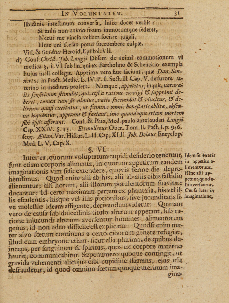 as In Volu:ntatem. __31 * libidinis intefhnum converfa, fiifce docet verbis r Si milii non animo fixum immotumque federer, Necui me vincio vellem iociare jugali. Huic uni forfan potui fuccumbere culpae. Vid. &amp; Ovidius Heroid.Epiltol. V Hv d) Conf. Chrijl. J0I1. Langii Differt, de animi commotionum vl medica §. LVl.mbfin.quiex Bartholino &amp; Schenckio exempla hujus mali collegit. Apprime vero huc faciunt, quae Dan, Sen- nertus in Praft. Medie. L. IV. P. 11. Cap. V. defurore u- terino in medium profert. Namque, appetitus, Inquit,mturai lis fenfitivitm ftimulat,.quiretjia ratione corrigi tSfupprimi de¬ beret. tamen cum fit nimius 7 ratio fuccujribii i5 vincitur, &amp; de* Urium quafi excitatur, ut familia omnis honeftatis oblita, obfice- na loquantur, appetant 15'faciant, imo quandoque etiam mortem fibi ipfis afferant. Conf. &amp; Prax.Med.paulo ante laudati Langi* Cap XXiV. §. 15. EttmuUems Oper.Tom, II. Paft. I.p. 9i6'. ftqq. ^•/ww.Var.Hillor.L.lll .Cap.XLH. Joh.DoUus Encyciop. Med. L. V^Cap-. X. : : V- - §. VI. _ -v T- • :fJ. Inter ea . quorum voluptatum cupidi defiderio tenentur» t<fc«fe '<wdt funt etiam corporis alimenta, in quorum appetitum eandem imaginationis vim fele extendere, qwis- ferme die Hinc alii fai hendimus* Qxgjfd eniip alii sb his, alii ao aliisGibis a i^ 10 petunt,quoda* alienentur; alii horum, alii illorum potulentorum iuavitate niaveHanmr* ducantur ° Id certe maximam partem ex phantafia, his vel ffi Ctufa latet i* lis efculentis, hisque vel illis potionibus ,dkequeun^wsfe imaginatum* ve moleftiae i de am a ffigentev deriva ndurn videt ur. Quanam vero de caufir fub dulcedinis titulo alterum appetant, lub ra¬ tione injucundi alteram averfentur homines alimentorum senus r id non adeo difficile eft explicatu: Qhp dfi enim ma¬ ter alvo foetum continens a certo ciborum genere refugiat* iilud cum embryone etiam , hcut: alk plurima rde quibtp d^ anceps, per fanguinem &amp; fpirxtns5>quos ex: corpore materno haurit, communicabitur. Saepemimem quoque contingit, ut gravida vehementi alicujus cibi cupidine flagrans, ejus uii| defraudetur * id quod omnino foetum quoque uterinum ima»