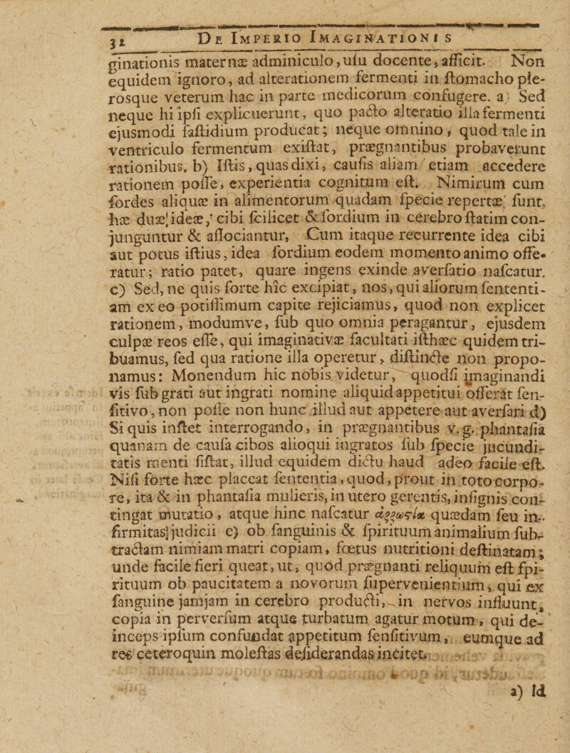 ginationis mater nx adminiculo ,ulu docente, afficit. Non equidem ignoro, ad alterationem fermenti in ftomachopie- rosque veterum, hac in parte medicorum confugere, a Sed neque hi ipfi explicuerunt, quo pa<3o 2 Ite ratio ilia fermenti ejusmodi faftidium producat; neque omnino, quod tale in ventriculo fermentum exiftat, praegnantibus probaverunt rationibus, b) Iftis > quas dixi, eaufis aliam etiam accedere rationem poife, experientia cognitum eft. Nimirum cum fordes aliquae in alimentorum quadam fpecie repertat fimt5 hae duaejideaecibi fcilicet &amp;fordium in cerebro ftatim con¬ junguntur &amp; aflociantur. Cum itaque recurrente idea cibi aut potus iftius, idea fordium eodem momento animo offe¬ ratur; ratio patet, quare ingens exinde avertario nafcatur. c) Sed, ne quis forte hic excipiat, nos, qui aliorum lententi- am exeo potiffimum capite rejiciamus, quod non explicet rationem, modumve, fub quo omnia peragantur, ejusdem culpae reos efle, qui imaginativae facultati illhaec quidem tri¬ buamus, fed qua ratione illa operetur * diffinde non propo¬ namus: Monendum hic nobis., videtur,qtiodfl jpiaginandi vis fub grati aut ingrati nomine aliquid appetitui offerat fen- fitivo-,non pofle non hunc illud aut appetere aut averfari d) Si quis inflet interrogando, in praegnantibus v,g. phantafk quanam de caufa cibos alioqui ingratos fiat fpecie jucundi¬ tatis menti fiftat, illud equidem di<ftu haud adeo facile efh Nili forte hsec placeat fententia, quod, prout in toto corpo¬ re, ita &amp; in phantafk mulieris, in utero gerentis, infignis con¬ tingat mutatio , atque hinc nafcatur quaedam feu in¬ firmitas^ judicii e) ob fanguinis &amp; fpirituum animalium fub- traihm nimiam matri copiam, foetus nutrit io ni deftinatam; unde facile fieri queat, ut, quod praegnanti reliquum eft fpi¬ rituum ob paucitatem a novorum ffipervenientium, quiW (anguine jamjam in cerebro produfti,^in nervos influunts copia in perverfcm atque turbatum agatur motum, qui de¬ inceps apium confundat appetitum fenfitivum, eumque ad res ceteroquin moleftas dejiderandas incitet