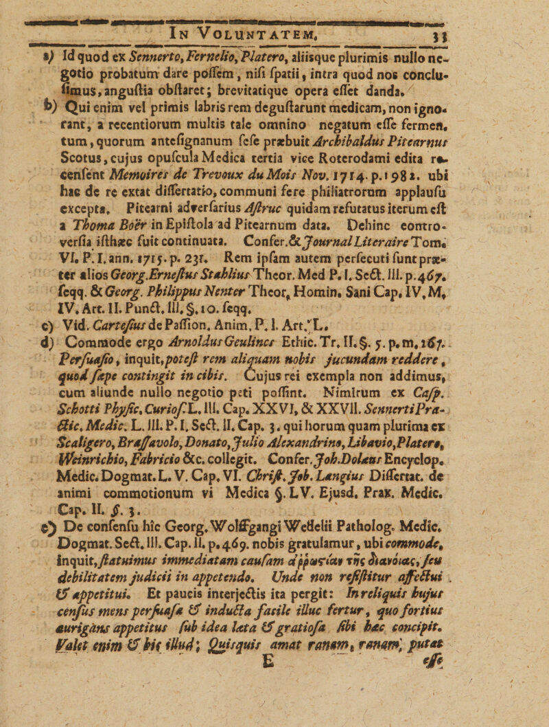 ■esas In Voluntatem, __n *) Id quod ex Sennerto, Fernelio, Platero, aiiisque plurimis nullo ne¬ gotio probatum dare poffem, nili fpatii , intra quod nos cortdu- fimus, anguftia obftaret; brevitatique opera eflet danda. £&gt;) Qui enim vel primis labris reni deguftarunt medicam, non igno¬ rant, a reeentiorum multis tale omnino negatum die fermen. tum,quorum antefignanum fefe praebuit ArcbibaldusPitearnus Scotus, cujus opufcula Medica tertia vice Rotcrodami edita r«u cenfent Memoires de Trevoux duMois Nov. 1714^.198** ubi hac dc re extat diflertatio, communi fere philiatrorum applaufu excepta, Pitearni ad?erfarius AJlruc quidam refutatus iterum cft a Thoma Boer inEpiflola ad Pitearnum data. Dehinc eontro- verfia ifthsec fuit continuata. ConferJournalLitcraire Tom« VI. P. I.ann. 1715. p. 23?, Rem ipfam autem pcrfecuti funt prae¬ ter alios Georg.Erneftus StahliutThcox. Med P. 1. Scdt. ULp.46/» feqq. &amp; Georg. Philippus Nent er Thcor* Homin. Sani Cap, IV, Mt IV, Art. II. Punft, Ili, §, 1 o. feqq, c) Vid. Cartefius de Patfion, Anim, P41. Art/L. d) Commode ergo ArnoldusGeulincs Ethic. Tr, II, §. 5, p, m# itf/, Perjuafa, inquit, potcjl rem aliquam nobis jucundam reddere f quod fape contingit in cibis. Cujus rei exempla non addimus, cum aliunde nullo negotio peti pofTint. Nimirum ex Cajp. Schotti Phyfic, CuriofdL♦ 111» Cap, XXVI, &amp; XXV11. SemertiPra- ffict Medie. L, 111. P. I. Sed. II. Cap, 3, qui horum quam plurima ex Sc aligero, Brajfavolo,Donato, Julio Alexandrino, Lib avi o,P latere„ Weinrichio, Fabricio &amp; c. collegit. Confer. Joh.DoUas Encyclop. Medie. Dogmat.L. V. Cap, VI. Chrift.Job, Largius Differtae, dc animi commotionum vi Medica §. LV. Ejusd, Prax. Medie. Cap. II. jF. 3. ©5 Dc confenfu hic Georg, Wolffgangi Weflelii Patholog. Mcdfc* Dogmat. Sed. HI» Cap. 11. p. 469. nobis gratulamur, ubi commode9 inquit,/latuimus immediatam caufam dppurletf tni ^avotac,/eu debilitatem judicii in appetendo. Unde non refiflitur affeRui \ IS appetitui. Et paucis interjectis ita pergit: In reliquis bujut cenfus tnens perjuafa £f induti a f asile illuc fertur, quo fortius aurigans appetitus fub idea litta &amp;gratiofa fibi hac concipit. Valet enim (f ki( illudi Quisquis amat rammt rmm) putat ~v . ' E ~ ' ' &amp; y c