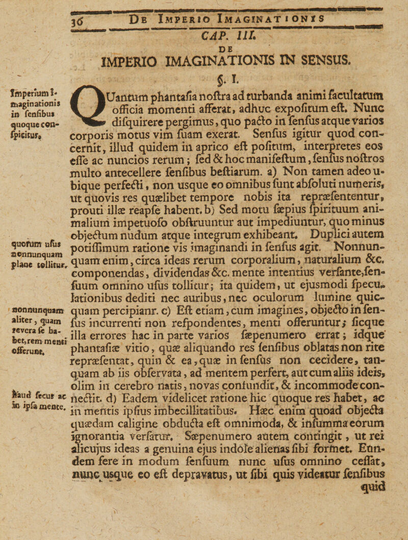 16 Imperium S- ©jaginatioms in feniibui «quoque cwi- fpicijur. quotum ufus acnminquam plane tollitur» uon nunquam aliter, quam feverafe ha¬ bet,rem meati ©iferuat. »au«J fecut ac In iplameote. * * CAP. HI. IMPERIO IMAGINATIONIS IN SENSUS. Qjg|r §♦ Uantum phantafia noftra ad turbanda animi facultatum officia momenti afferat, adhuc expofitumeft* Nunc difquirere pergimus, quo pado in fenfus atque varios corporis motus vim fuam exerat Senfus igitur quod con¬ cernit, illud quidem in aprico eft pofituni, interpretes eos effe ac nuncios rerum; fed&amp; hoc manifeftum, fenfus noftros inulto antecellere fenfibus beftiarum. a) Non tamen adeou- bique perfe&amp;i, non usque eo omnibus funt abfoluti numeris* ut quovis res quaelibet tempore nobis ita repraefententur» prouti illae reapfe habent, b) Sed motu faepius fpirituum ani¬ malium impetuofo obftruuntur aut impediuntur, quominus obje&amp;um nudum atque integrum exhibeant* Duplici autem potiffimum ratione vis imaginandi in fenfus agit, Nonnun- quam enim, circa ideas rerum corporalium, naturalium &amp;c. componendas, dividendas &amp;c. mente intentius verfanteffen- fiium omnino ulus tollitur; ita quidem, ut ejusmodi fpecu* lationibus dediti nec auribus, nec oculorum lumine quic- quarn percipiant. c) Eft etiam, cum imagines, objecto in fen¬ fus incurrenti non refpondentes, menti offeruntur, ficque illa errores hac in parte varios faepenumero errat; idque phantafise vitio, quae aliquando res fenfibus oblatas non rite repraefentat, quin &amp; ea,quae in fenfus non cecidere, tan- quam ab iis obfervata, ad mentem perfert, aut cum aliis ideis, olim in cerebro natis, novas confundit, &amp; incommode con- neflit. d) Eadem videlicet ratione hic quoque res habet, ac in mentis ipfius imbecillitatibus. Haec enim quoad objecta quaedam caligine obduria eft omnimoda, &amp; infumma eorum ignorantia verfatur* Saep en umero autem contingit, ut rei alicujus ideas a genuina ejus indole alienas fibi formet. Eun¬ dem fere in modum fcnfuum nunc ufus omnino ceflat, nuncusque eo eft depravatus &gt; ut fibi quis videatur fenfibus