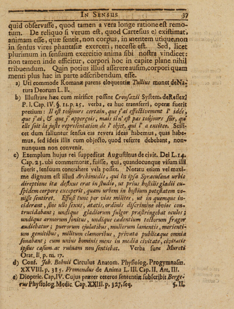 ' - i-- - —- »— ■ ■ —■ ■ ■ ■ ,■——■■■ quid obfervafle, quod tamen a vera longe ratione eft remo¬ tum* De reliquo fi verum eft , quod Cartefius e) exiftimat, animam efle &gt; quae fentit, non corpus»in mentem utiqucmon in fenlus vires phantafiae exerceri, necefle eft. Sed, licet plurimum in fenfuum exercitio anima fibi noftra vindicet: non tamen inde efficitur, corpori hoc in capite plane nihil tribuendum* Quin potius illud aflerere aufim,corpori quam menti plus hac in parte adfcribendum efle* 3) Uti commode Romanse parens eloquenti* Tullius monet deNa* turaDcorumL.il. b) Illuftrarehaec cum mirifice peffint Croufazii Syftem# dcRtflexJ P. 1*Cap, iV. §. ii.p. xf* verba, ea huc transferri, operae fuerit pretium: II eft toujours certain, que f ai effeSUv ement P idee\ que f ai, IT que f appergois, mais iln* eft pas toujours fur, qu tlle foit la jufte reprefentation de V objet, qui V a excitee. Scili¬ cet dum falluntur fenfus eas revera ideas habemus, quas habe* mus, fed ideis illis cum objefto, quod referre debebant, non» nunquam non convenit, c) Exemplum hujus rei fuppeditat Auguftfiius de civit* Dei L.14. Cap.aj.ubi commemorat,fuifie, qui,quandocunque vifumilll Fuerit, lenfuum contrahere vela poflet. Notatu etiam vel maxi¬ me dignum efl: illud Archimedis, qui inrip/a Syracufana urbis direptione ita defixus erat in findi e, ut prius hoftilisgladii cu~ fpidem corpore exceperit 5 quam urbem in hoftium poteftatem vc~ nijje fentiret. Fjfufi tunc per vias milites, ut in quemque in¬ ciderant , fine ullo fexus, aetatis, ordinis diferimine obvios con+ trucidabant; undique gladiorum fulgor praftringebat oculos| undique armorum fonitus, undique cadentium te Horum fragor audiebatur ; puerorum ejulatibus ^mulierum lamentis ^ mori enti* um gemitibus, militum clamoribus, privata publicaque omnia Jonabant; cum unius hominis mens in media civitate, civistis ipfius cafum ac ruinam non feniiebat. Verba fum Muret i Orat, 11. p. ni 17. . d) Ccnh jfob. Bohnii Circulus Anatom. Phyfiolog. Frogymnafin* XXVIIl.p* 3I5. Fromondus de Anima L. 111. Cap. II* Art.IlL t) Dioptric. CapflV. Cujus praeter ceteros lententi* fubfcribit Bcrgc* *wFhyfloJog.Mcdic. Cap. XXIII. p. jStf.fc* ’ f.H»