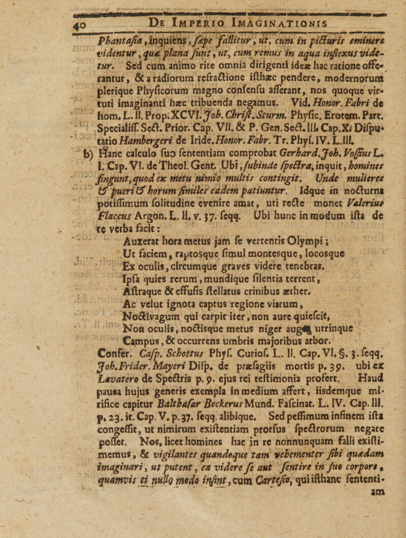 Phantajta , Inquietis', fdpc fallitur &gt; ut, cum in piHuris eminere videntur, qua plana funt»ut, cum remus in aqua infiexus vide¬ tur. Sed cum animo rite omnia dirigenti ideae hac ratione offe¬ rantur, &amp; a radiorum refra&amp;ione iftharc pendere, modernorum plerique Phyficorum magno confenfu aflerant, nos quoque vir* tuti imaginanti hsec tribuenda negamus. Vid* Honor. Fabri dc hom. L. ii. Prop.XCVI. Cbrift.Sturm. Phyfic, Erotem. Part. SpccialifT. SefK Prior. Cap. VII. &amp; P. Gen.Se&amp;.UI» Cap.Xi Difpu* tatio Hambcrgcri dc Iride.Honor, Fabr. Tr. Phyf, IV. L.llf. b) ifanc calculo fuo fententiam comprobat Gerhard&gt;Joh*VofftusL. I. Csp. VI. dc Thcol. Gcnt. Ubi ,fubinde fpeSira,inquit, homines fingunt, quod ex metu nimio multis contingit* Unde mulieres tS puerili horum fitniles eadem patiuntur. Idque in nofturm pdtifiTimum folitudinc evenire ataaat, uti re&amp;c monet Fdlerius Flaccus Argon. L. II, v. 37. feqq. Ubi hunc in modum ifta de ce verba facit: Auxerat hora metus jam fe vertentis Olympi; Ut faciem f raptosque fimulmoncesque, locosque ' ^ Ex oculis, circumque graves videre tenebras. Ipfa quies rerum, mundique fiientia terrent, Afttaque &amp; efFufis flcilatus crinibus aether. Ac vdut ignota captus regione viarum, No&amp;ivagum qui carpit iter, non aure quiefeit, Non oculis, no£lisquc metus niger aug4| utrinque Campus, &amp; occurrens umbris majoribus arbor. Confer. Cafp. Schottus Phyf. Curiof, L. II. Cap. VI. §♦ S-feqq. jfohtFrider. Maj/eri Difp. dc praefagiis mortis p, 3 p. ubi ex Lavatero de Spe&amp;ris p. 9. ejus rei tcftimonia proferto Haud pauea hujus generis exempla fn medium affert, iisdem que mi* rifice capitur Balthafar Beckerur Mund. Fafcinat. L. IV, Cap. 111. p, 23♦ it. Cap. V. p. 37, feqq. alibique. Sed pefiimum infinem iftt congeffit, ut nimirum exiftentism prorfus fpeflrorum negare peffet. Nos, licet homines hac in re nonnunquam falli exifli- snemus, &amp; vigilantes quandoque tam vehementer fibi quadam imaginari, ut putent, eu videre fe aut fentire in Jue corpore» quamvis ei wIIq medo irfmt , cum Gartejio, qui ifthanc fententi¬ am