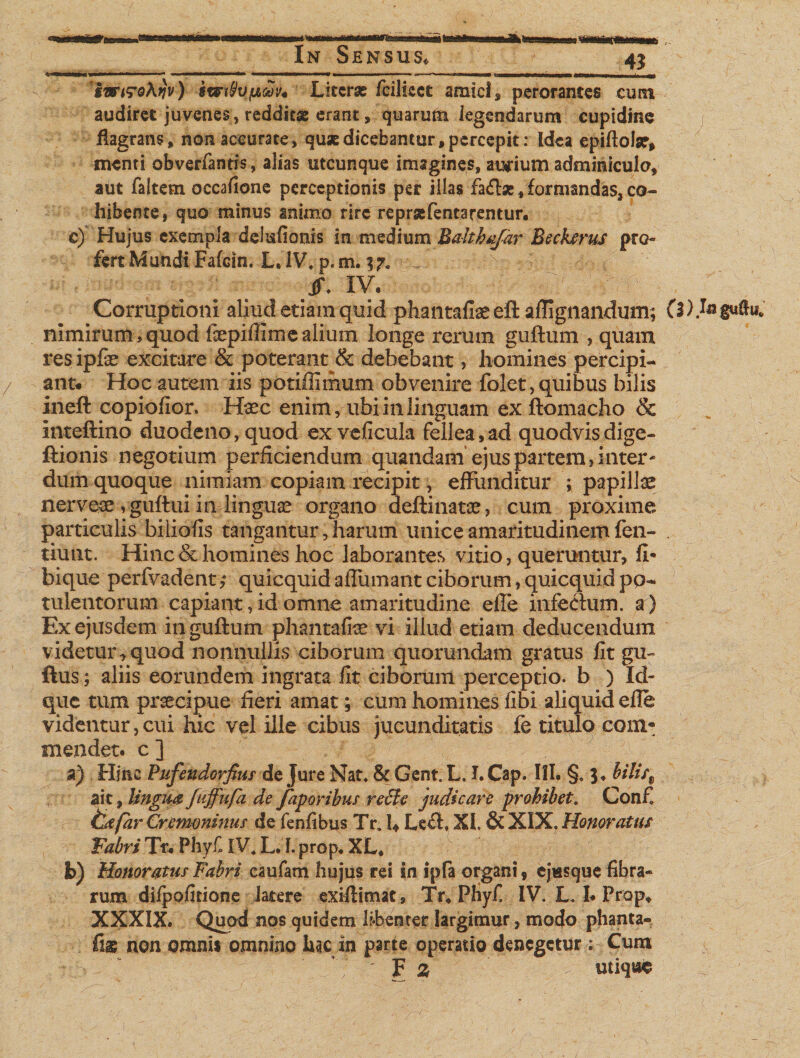 In Sensus, 43 ■■Mr- mmmrnm^mmamm■*&lt;m*mm —————w-■ c»»- &gt;—i GWM—W nw&lt;mW— iw&lt;r&lt;?A^v) Litcrse fcilkct amici, perorantes cum audiret juvenes, redditas erant, quarum legendarum cupidine flagrans» non accurate * quae dicebantur * percepit: Idea epifiolar, menti obverfantis, alias utcunque imagines» awium adminiculo, aut faltem occafione perceptionis per illas fa£foe, formandas, co¬ hibente, quo minus animo rirc reprsefentarentur. c) Hujus exempla dclufionis in medium Baithofar Beckerus pro¬ fert Mundi Fafcin. L. IV. p. m. 3 7. _ Jf. XV. Corruptioni aliud etiam quid phantafiaeeft affignandum; nimirum,quod fepifiimealium longe rerum guftum , quam res ipfe excitare &amp; poterant &amp; debebant, homines percipi¬ ant* Hoc autem iis potiffimum obvenire folet, quibus bilis ineft copioiior. Hsec enim, ubi in linguam exftomacho &amp; imeftino duodeno, quod exveficula fellea,ad quodvis dige- ftionis negotium perficiendum quandam ejus partem, inter¬ dum quoque nimiam copiam recipit, effunditur ; papillae nerveae , guftui in lingua organo deftinatae, cum proxime particulis biliofis tangantur, harum unice amaritudinem fen- tiunt. Hinc &amp; homines hoc laborantes vitio, queruntur, fi- bique perfvadent; quicquidafrumantciborum,quicquidpo¬ tulentorum capiaqt,id omne amaritudine efle infectum, a) Ex ejusdem in guftum phantafite vi illud etiam deducendum videtur,quod nonnullis ciborum quorundam gratus fit gu~ ftus; aliis eorundem ingrata fit ciborum perceptio, b ) Id- que tum praecipue fieri amat; cum homines fibi aliquid eile videntur,cui hic vel ille cibus jucunditatis fe titulo com¬ mendet. c ] ait, lingua fuffufa de faporibus reffc judicare prohibet. Conf tldfarCnmminus de fenfibus Tr, U Left. XI. &amp; XIX. Honoratus Fabri Tr* Phyf IV4 L. I. prop. XL* b) Honoratus Fabri caufam hujus rei in ipfa organi, ejissque fibra¬ rum difpofitione Jatere exiflimat, Tr* Pfiyf. IV. L, I* Prop» XXXIX. Quod nos quidem Uberarer largimur, modo phanta- fias non omni* omnino hac in parte operatio denegetur : Cura F z utique I