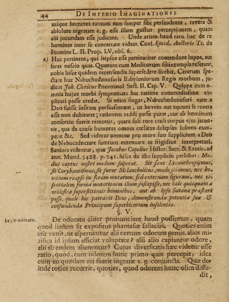 utique homines tantum non femper fibi perfuadeant , revera &amp; abfolute ingratam e. g. effe illam guftus perceptionem , quam alii jucundam effe judicant. Unde etiam haud raro hac dc rc homines inter fe concertare videas, ConfEjusd. Auctoris Xr. dc homine L. II. Prop. LV, obf. 6. t) Huc pertinent, qui fcipfos effe pertinaciter contendunt lupos, aut feras nefeio quas. Quorum cum Medicorum filii exempla referant, nobis hifce quidem recenfendis fuperfedere licebit. Ceterum fpe* ftare huc Nabuchodonoforis Babyloniorum Regis morbum , ju¬ dicat Joh. Clericus Pncvmatol Se&amp;. II. Cap. V. Quippe cum o- mnia hujus morbi fymptomata hac ratione commodisfime ex* plicari poffe credat. Si enim fingas, Nabucho dono fori eam a Deo fuiffe infitam perfuafioncm , ut bovem aut equum fe revera effe non dubitaret; rationem reddi poffe putat,cur ab hominum confortio fuerit remotus, quare fub rore coeli corpus ejus jacue* rit,qua de caufa humores omnes c ad itus delapfos lubens exce¬ perit &amp;c. Sed videtur omnino pro more fuo fupplicium a Deo de Nebucadnezare fumtum extenuare ac frigidius interpretari. Saniora videntur, quae Jacobus Capellus Hiftor. Sacr. &amp; Exotic» ad anm Mund. $428* p* 241. hffcc de ifto fupplicio perhibet: Mo¬ dus captus noftri modum Juperat. Sit Jane Lycanthropijmusy ^ Jit Corybanti (mus,fit furor Melancholicus, modo jiamus, nec ho¬ minem reapfe in feram mutatum, fed externam figuram» nec es- fentialem forma mutationem illum JufcepiJJe, nec tale quicquama malefica Juperjlitionis hominibus, aut ab ipfo Satana prajlari po/fe, quale hic patravit Deus, demonftranda potentia Jua 15 confundenda Principum fuperbientium infokntia. §. V. in odoratu. De odoratu aliter pronunciare haud poffumus , quam quod iisdem fit expolitus phantafiae fallaciis* Quoties enim alii venit, ut afpernentur alii certum odorum genus,alios mi* jiftca id ipfum afficiat voluptate ? alii alio capiantur odore, alii ab eodem alienentur ? Cujus diverfitatis haec videtur effe ratio, quod, cum odorem hunc primo quis percepit , idea cum eo quaedam rei fuerit ingratae v. g. conjunda. Quae dee inde toties recurrit, quoties, quod odorem hunc oJim diffu¬ dit *