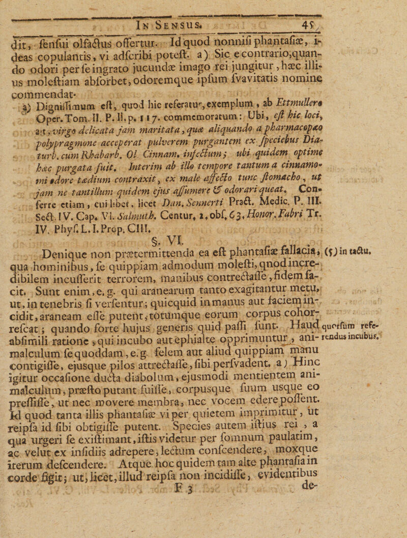 ^itT-ol|^^ Id quod nonnifi phantafioe, i- deas copulantis, vi adfcribi poteft. a) Sic econtrario5quan- do odori per fe ingrato jucundae imago rei jungitur, haec illi¬ us moleftiam abforbet, odoremque ipfum fvavitatis nomine commendat- _ a; DigmiThiium eft, quod hic referatur exemplum , ab Ettmuller$ Oper.Tom. II. P. Ii. p. 11 7. commemoratum: Ubi, eft hic locif 2:t, virgo delicata jam maritata, qua aliquando a pharmacop&amp;Q polypragmone acceperat pulverem purgantem ex Jpeciebus Dia- turi, cum Rhabarb. 01. Cinnam. infectum ,* ubi quidem optime hac purgata fuit, Interim ab illo tempore tantum a cinnamo* mi 9 dor e t a dium contraxit, ex male affecto tunc ftomacho, ut jam nc tantillum quidem ejus affumere &amp; odorari queat* Con® ferre etiam , cui libet, licet Dan«Scnnerti Pra^l. Medie. P. III» Sea.IV. Cap* \n.Salmutk Centur* 2 f obfi 6 3 ♦Honor %Fabri Tr. IV. Phyf. L.I.Prop. CIII* y §. VI. ^ Denique non praetermittenda ea eft phantafiae fallacia, (fjin ta$u. qua hominibus,fe quippiam admodum molefti&gt;qnodincre¬ dibilem incuflerit terrorem, manibus contreflaiTe, fidem fa¬ cit. Sunt enim, e. g. qui aranearum tanto exagitantur metu, ut, in tenebris fi verfentur; quicquid in manus aut faciem in¬ cidit, araneam efle putent,totumque eorum corpus cohorj refeat; quando forte hujus generis quid pafli funt. Haud quorfum refe- abfimili ratione , qui incubo aut ephialte opprimuntur ? am- rendus incubui malculum fe quoddam , e. g. felem aut aliud quippiam manu eontigifte, e jusque pilos attre£faffe,fibiperfvadent. a; Hinc igitur occafione du£ta diabolum, ejusmodi mentientem ani- malculum, praefto putant fuille, corpusque fuum usque eo preflifle, ut nec movere membra , nec vocem edere ponent. Id quod tanta illis phantafia? vi per q uietem imprimitur, ut reipfa id fibi obtigiife putent. Species autem iftius rei &gt; a qua urgeri fe exiftimant,iftisvidetur per fomnum paulatim, ac velut ex infidiis adrepere, lecium confcendere, moxque iterum defceiidere* Atque hoc quidem tam alte phantafia m corde figit $ ut ? licet, illud reipfa non incidille &gt; evidentibus