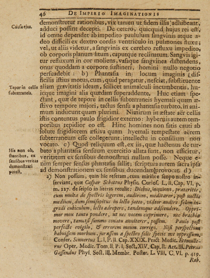 Caufaejm. Tepor m cellis fubterraneis. His non ob, dantibus, ex fenfibus veritas demonftrari poteft* 46 De Imperio Imaginationis demonftretur rationibus, vix tamen ut,fidem illis ‘adhibeant, adduci poffint decepti. De cetero, quicquid, hujus rei eft, id omne dependet ab impedito paululum fangvinis atque a- deo difficili ex dextro cordis ventriculo in pulmones fluxu; vel, ut aliis videtur, a fangvinis ex cerebro refluxu impedito* ob corporis planum litum, caputque reclinatum. Sangvis igi¬ tur refluxum in cor moliens,vafaque fangvinea diftendens, onus quoddam a corpore fuftineri, homini nullo negotio perfuadebit : b) Phantafia in] locum imaginis |dif« ficilis iftius motus, cum, quid peragatur, nefeiat, fubftituente aliam gravitatis ideam, fcilicet animalculi incumbentis, hu- icque imagini alia quaedam luperaddente* Huc etiam fpe- dant, qusede tepore in cellis fubterraneis hyemali quam x- ftivo tempore majori, tadus fenfu a phantafia turbato, in ani¬ mum inducunt quam plurimi. Nimirum inaeftate aer cellis iftis contentus paulo frigidior externo: hybernis autem tem¬ poribus tepidior eo eft. Hinc homines non fatis cauti ab iblute frigidiorem seftiva quam hyemali tempeftate aerem fubterraneum efle collegerunt,intelledu in confilium non vocato, c) Quod reliquum eft,ex iis,qu3e hadenus detiu&gt; bato a phantafia fenfuum exercitio allata lunt, non efficitur, veritatem ex feiifibus demonftrari nullam pofle. Neque e- liim femper fenfus phantafia fallit; feriptura autem facraipfa ad demonftrationem ex feiifibus ducendam{provocat. d ) a) Non pofTum, quin hic referam,cum mirifice fcoponoftro in¬ fernam, quse Cafpar Schottus Phyfic. Curiof L. U.Cap. VJ. p, m. zz/. defeiplo in literas retulit; Diebus,inquiens,prat eritis, cum multa de fpetiris legerem, audirem, meditarer9 pofi notiis medium, dumfemifopitus in letio jaeeo, videor audire felem ni¬ gre di cubiculum, letio adrepere, tandemque adfcendere. Oppri¬ mor mox tanto pondere, ut nec vocem exprimere, nec brachia movere, t amet fi fummo conatu anniterer, pojfem. Paulo pofi perfetie evigilo, &amp; errorem meum corrigo. Nifi perfpetium habuifiem morbum furajfem a fpetiro felis fpecic me opprefium. Confer. Sennertus L.l.PdL Cap.XXlX.Prad Medie. Ettmullc- rns Oper. Medic.Tom.il. P. 1. Sed.XlV.Cap.il. Art.liLPmv^ Kob, V