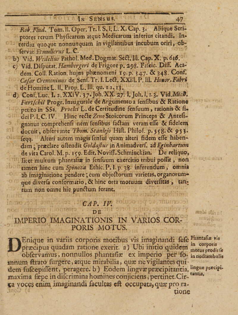 Rob.Flud. Tom.ll. Opcr.Tr. l.S.l.L.X. Cap. 3. Aliique Seri- ptores rerum Phyficarum atque Medicarum inferius citandi. In* terdiu quoque nonnunquam invigilantibus incubum oriri, ob^ fervat Et mulier us L. C. 1 b) Vid. Wedelius Pathol. Med.Dogmat.Se&amp;Vlll. Cap.X. p.6i&amp; c) Vid. Difyum.Hantbergeri de Frigore p. 298. Fafcic. Diff. Aca- dem. Coii.Ration. hujus phaenomeni 19.p. 347. &amp; 34B. Confl v Cfifar Cremoninus de Senf. Tr. L Le£t# XXL1. P. 111, Honor* Fabri de Homine L. 11, Prop. L, 111. qu. 1 2.1:3.. d&gt; Conf.Luc. I. 2. XXIV. 37.J0h.XX. 27:VJoh. l. r. J. Vid.Mc#. Fcert(chii Progr. Inaugurale de Argumento a fenfibus &amp; Ratione pedto in SSa. Proelei L. de Certitudine fenfuum, rationis &amp; fi. deiP. I.C. IV. Hinc re&amp;cZeno Stoicorum Princeps &amp; Antefi- gnanus comprehenfi &gt;nem fenfibus fafhm veram effe &amp; fidelern docuit, obfervante Thom. Stanlejo Hifl. Philof. p. 558«&amp; 95 3« feqq. Alteri autem magis fenfui quam alteri fidem efle haben¬ dam ^praeclare offendit GolSaftus in Animadverf. ad Eginhartum de vita CaroI.M.p. 199. Edit.NovilT.Schminckian. De reliquo^ licet multum phamafi* in fenfuum exercitio tribui pofTit, non tamen hinc cum Spinoza Ethic.P,I.p.38. inferendum, omnia imaginatione pendere; cum obje£lorum varietas, organorum» que diverfa conformatio ,&amp; hinc orta motuum diverfitas » tan* tum non omne hic pun&amp;um ferant. CAP. IV. DE IMPERIO IMAGINATIONIS IN VARIOS COR¬ PORIS MOTUS. DEnique in variis corporis motibus vis imaginandi fefe fhantafi* *1S praecipua quadam ratione exerit. a) Ubi initio quidem m0tusprod!tfe obfervamus, nonnullos phantafiae ex imperio per fo~ inno&amp;ambulis snnum ftrato furgere, atque mirabilia, quae ne vigilantes qui - dem fufeepiflent, peragere, b) Eodem ling vae praecipitantia, lm8u*Pt*clfx- maxima fepe mcuicrimina homines conjiciens,pertmet.Cir- ca voces enim imaginandi facultas eft occupata, qu$ pro ra¬ tione