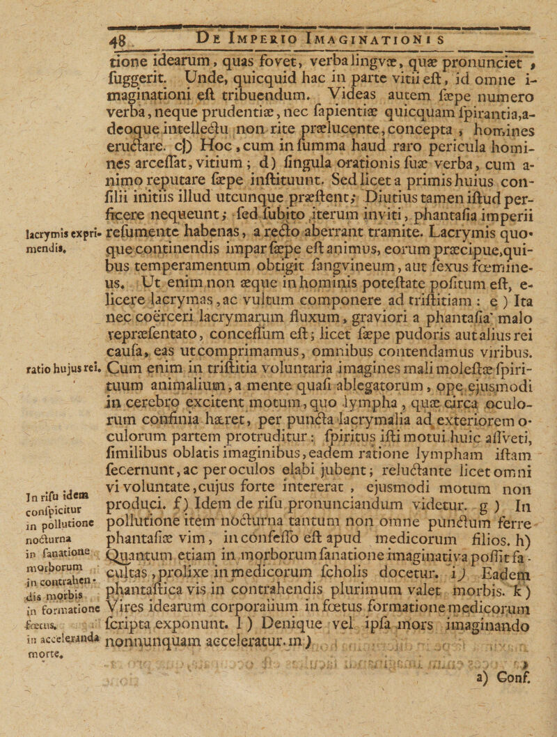 lacrymis expri¬ mendis. ratio hujus rei. In rifu idem confpicitur in pollutione no&amp;urna in fanatiotie morborum in contrahen¬ dis morbis in formatione -foetus, in acceleranda morte, *# D e Imperio Imaginationi s tione idearum, quas fovet, verbalingvce, quae pronunciet # fuggerit. Unde, quicquid hac in parte vitiieft, id omne i- maginationi eft tribuendum. Videas autem fepe numero verba, neque prudentiae, nec fapientiae quicquam fpirantia,a- deoque intelledu non rite praelucente,concepta , homines erudare. cj) Hoc, cum in lumina haud raro pericula homi¬ nes arceflat, vitium ; d) lingula orationis fuse verba, cum a- nimo reputare faepe inftituunt. Sed licet a primis huius con- lilii initiis illud utcunque prseftenc; Diutius tamen iftud per¬ ficere nequeunt,- fed fubito iterum inviti, phantafia imperii refumente habenas , a redo aberrant tramite. Lacrymis quo¬ que continendis impar fsepe eft animus, eorum praecipue,qui¬ bus temperamentum obtigit fangvineum, aut fexus femine¬ us, Ut enim non aeque in hominis poteftate politum eft, e- licere lacrymas ,ac vultum componere ad triftitiam : e ) Ita nec coerceri lacrymarum fluxum, graviori a phanta/fe malo vepraefentato, conceflum eft; licet fepe pudoris aut alius rei caufa, eas ut comprimamus, omnibus contendamus viribus. Cum enim in triftitia voluntaria imagines mali moleftae fpiri- tuum animalium, a mente quafi ablegatorum&gt; ope ejusmodi in cerebro excitent motum , quo lympha , quae circa oculo¬ rum confinia haeret, per punda lacrymalia ad exteriorem o- culorum partem protruditur: fpiritus ifti motui huic aflveti, fimilibus oblatis imaginibus, eadem ratione lympham iftam fecernunt, ac per oculos elabi jubent; reludante licet omni vi voluntate,cujus forte intererat , ejusmodi motum non produci, f) Idem de rifu pronunciandum videtur, g ) In pollutione item nocturna tantum non omne punduin ferre phantalfe vim, in confeflb eft apud medicorum filios, h) Quantum etiam in morborum fanationeimaginativapoflitfa - cultas , prolixe in medicorum fcholis docetur, i j Eadem phantaltica vis in contrahendis plurimum valet morbis, k) Vires idearum corporalium in foetus formatione medicorum feripta exponunt. 1) Denique vel ipfa mors imaginando nonnunquam acceleratur, m ) f &gt; a) Gonf.