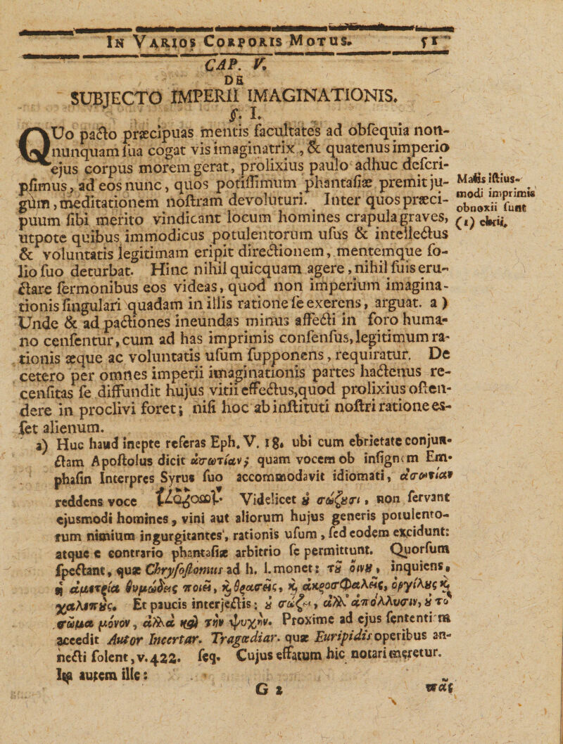 Is Varios Coupotus Motus. f* CAP. DS V. SUBJECTO IMPERII IMAGINATIONIS. V §• I* QUo pacto prccipuas tuentis facultates ad obfequia nort- nunquam fua cogat vis imaginatrix , &amp; quatenus imperio ejus corpus morem gerat, prolixius paulo adhuc dcfcri- pfimus, ad eos nunc, quos potiffimum phantafise premitju- gum, meditationem noftram devoluturi. Inter quos pneci- ^ puum fibi merito vindicant locum homines crapula graves, ^ utpote quibus immodicus potulentorum ufus &amp; intelle&amp;us &amp; voluntatis iegitimam eripit directionem, mentemque fo¬ lio fuo deturbat. Hinc nihilquicquam agere,nihilfuiseru¬ ctare fermonibus eos videas, quod non imperium imagina¬ tionis fmgulari ^quadam in illis ratione fe exerens, arguat, a ) Unde &amp; ad pa&amp;iones ineundas minus affecti in foro huma¬ no cenfentur, cum ad has imprimis confenfus, legitimum ra¬ tionis seque ac voluntatis ufum fupponens , requiratur. De cetero per omnes imperii imaginationis partes hactenus re- cenfitas fe diffundit hujus vitii effe£lus,quod prolixius often- dere in proclivi foret ’, nili hoc ab inftituti noftri ratione es- fet alienum. a) Huc hatid inepte referas Eph. V. i g, ubi cum ebrietate conjun¬ ctam Apoflolus dicit uv uniat&gt; quam vocem ob inligncm Em- phafin Interpres Syrus fuo accommodavit idiotnati, acrwtiat reddens voce Videlicet x trci^xTt, non fervant ejusmodi homines, vini aut aliorum hujus generis potulento¬ rum nimium ingurgitantes', rationis ufum, fed eodem excidunt: atque e contrario phantafi* arbitrio (c permittunt. Quorfum fpeflant, qu* Chryfojlumtu ad h. l.monet: rS hw&gt; inquitns» jj afttTgict notH, K^ctreic, &gt;9 agytAajf Et paucis interjeflis: i trdQ-&gt;» Ati. «WAAwjr,»To ftiiuet fiovov, Atia 1(g) Tt)* ipvx*t. Proxime ad ejus lententi rft accedit Autor Iticertar. Tragtediar. quae Euripidis operibus an* nefti fotent , v. 422. feq. Cujus effatum hic notari meretur. 1« autem ille: . &gt; , t. ^ G * w««