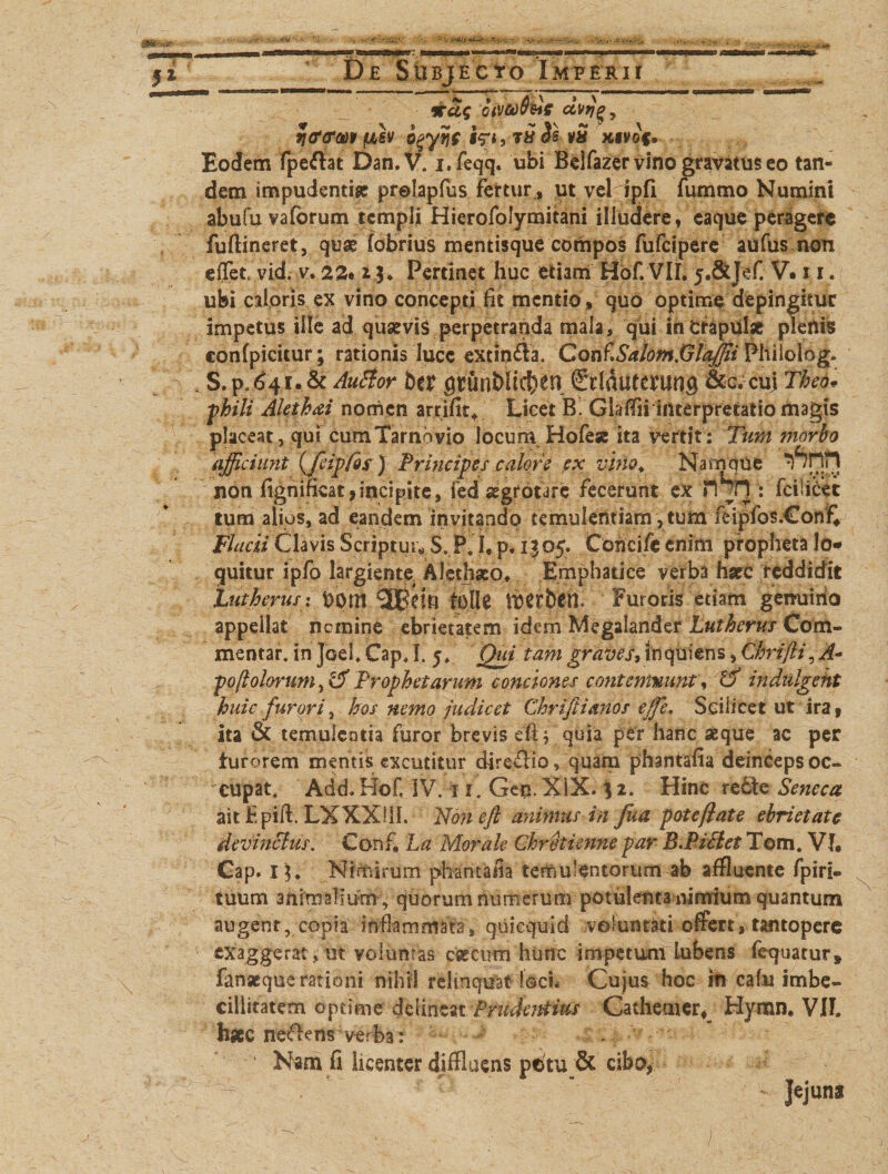 sm em 5* De Subjecto Imperii *a$ cnvoebde dvr)^, fjtfcrw pbh b^yv\s i^i, t£ is vS xtvof. Eodem fperfat Dan.V. j.feqq. ubi Belfazer vino gravatus eo tan¬ dem impudentia prelapfus fertur , ut vel fpfi fummo Numini abufu vaforum templi Hierofolymitani illudere, caque peragere fuftineret, quae fobrius mentisque cothpos fufeipere aufus mm effet vid. v. 22* * Pertinet huc etiam Hof VII. y.&amp;Jef. V. 11. ubi caloris ex vino concepti fit mentio , quo optime depingitur impetus ille ad quaevis perpetranda mala, qui in Oiapuilse plenis confpicitur; rationis lucc extin£la. Con^SalomXjlaffii Philolog. , S.p.^41.&amp; AuSIor btt grunb!td)en €ddu(erung&amp;c.cuj Tlm, phili Alethai nomen arrifit* Licet B. Glaflii interpretatio magts placeat, qui cum'farnovio locuni Hofese ita vertit: Tum morbo afficiunt {fcipfds) Principe s calore ex vino. Namque non fignificat,incipite, fed aegrotare fecerunt ex fcilicet lum alios, ad eandem invitando temulentiam, tum feipfos.€onf* Flacii Clavis Scriptui $. P. I, p, 1| 05. Concifc enim propheta lo¬ quitur ipfo largiente. Alethaco. Bmphatiee verba haec reddidit Lutherus:front folle twhttf Furoris edam genuino appellat nemine ebrietatem idemMegalander Lutherus Com¬ mentar. in Joci. fcap, I. 5. Qui tam graves, inquiens, Chrijii^ A- poftolorum, rd Prophetarum conciones contemnunt, &amp; indulgeht huic furori, hos nemo judicet Chriftianos effe. Scilicet ut ira, ita &amp; temulcQtia furor brevis quia per hanc aeque ac per furorem mentis excutitur dire£fia, quam phantafia deinceps oc¬ cupat, Add. HoC IV. 11. Gen. XIX. 3 2. Hinc re£te Seneca aithpift. LXXXUL Noneft animus in fua pote flate ebrietate devinctus. Conf, ha Morale Chrotienne par B.Piitet Tom. VI, Cap. 1 Nimirum phantaiia temulentorum ab affluente fpiri- tuum animalmm , quorum numerum potulenta nimium quantum augent, copia inflammata, quiequid voluntati offert, tantopere exaggerat, ut voluntas cereum hunc impetum lubens fequacur, fanseque rationi nihil reitnquat loci. Cujus hoc in cafu imbe¬ cillitatem optime dzlinzn Prudentius Cathemer, Hymn. VIL h*c ne&lt;flcns verba r - Nam fi licenter diffluens pdtu &amp; cibo, Jejuns 1
