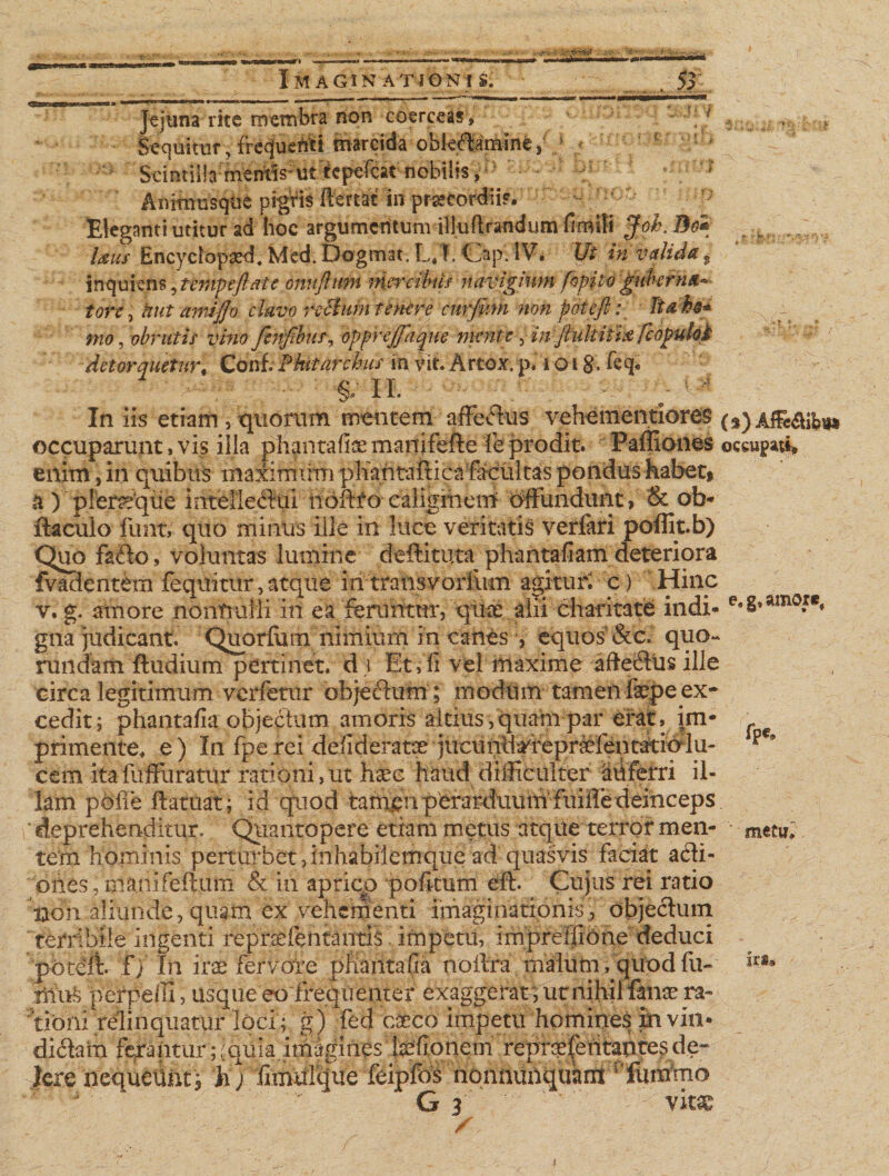 - r» -v.-? Imaginationis. ... . 53 Jejuna rite membra non coerceas» • Sequitur, freqfueitti marcida obk^m-ine, s « ** Scintilla mentis1 ut-kfKfcarnobilis,* ^ Anttmisque pigVis ftertat'in pracordii*. - Eleganti utitur ad hoc argumentum illuflrandijm fimiti Jol\ 3e* Ixus Encyciopasd. Med. Dogmat. L*1. Cap. IV. Ut in valida 9 inquiens, tempeftate omiftum niercikis navigium fopito guberna* tore, Hut amlflo clavo rccluin tenere curjiim non poteft: lia bo* mo, obrutis vino fenfibur, opprejfaque ment e, in ftukiti# fcopuM detorquetur. Coni. Pkit archiis in vit. Arcox. p. i o i &amp;. feq. W-■ c- ' In iis etiam, quorum mentem affectus vehementiores* occuparunt, vis illa phantafisemanifefte fe prodit. Pafliones enim, in quibus maximimi phantafiicafacultas pondus habet» a ) pleraque intellediui iiofffo caliginem offundunt, &amp; ob- ftaculo funt, quo minus ille in luce veritatis verfitri poffit.b) Quo fafto, voluntas lumine deftituta phantafiam deteriora fvadentem fequitur,atque mtransvorfftm agitur; c) Hinc v.g. amore nonfrulli in ea'feruittur, 'qUce.dii-charitat^ indi* gna judicant. Quorlum nimium in canes , equos &amp;c. quo- rundam ftudium pertinet, d \ Et v fi vel maxime afte&amp;us ille circa legitimum verfetur objeclum; modum tamenfippe ex¬ cedit; phantafia objectum amoris altius,quam par erat, im¬ primente. e) In fperei defideratx jucuntefeprMfentitielU' cem itafiiffuratitr rationi,ut hsec haud difficulter auferri il¬ lam polle ftatuat; id quod tamervpera^ deprehenditur. Quantopere etiam metus atque terror men¬ tem hominis perturbet, inhabiiemque ad quasvis faciat acli- oiies, mani felium &amp; in aprico politum eft. Cujus rei ratio non aliunde, quam ex vehementi imaginationis, objectum terribile ingenti reprsfentantis impetu, impreffione deduci poteft. f) In iras fervore phantafia nollra malum, quod fii- perpelli, usque eo frequenter exaggerat^ ut nihil fana^ ra¬ tioni relinquatur loci; g) fed caeco impetu homines in vin¬ diciam ferantur uquia.imagines tefionem repraesentantes de¬ lere nequeunt» 'h) fimulcjue feiplos nonnunquamTdumhio G 3 vitae ( s) Af&amp;$il?ii* occupati» e» g, amore. fpe* metu*