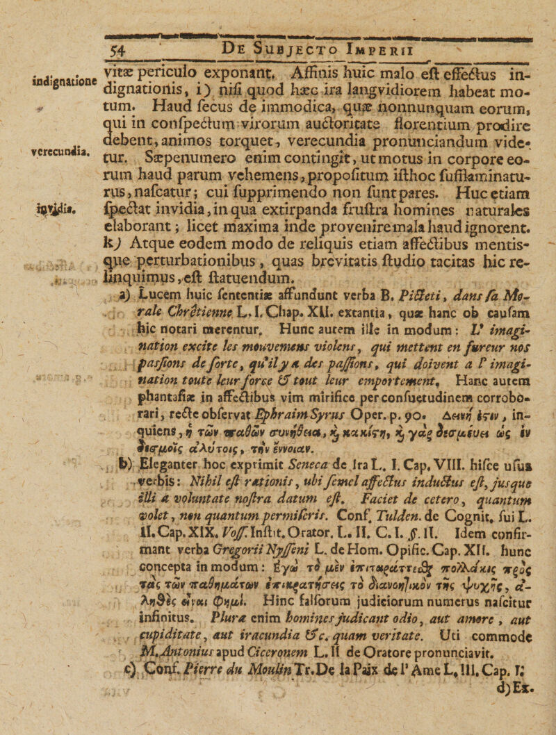 ---n—-- ,n -f indignatione verecundia» vitas periculo exponant Affinis huic malo eft effeftus in¬ dignationis, i) nili quod hm&amp; ira Iangvidiorem habeat mo¬ tum. Haud fecus de immodica, quas nonnunquam eorum, qui in confpedum virorum auftoritate florentium prodire debent, animos torquet , verecundia pronunciandum vide¬ tur. Sarpenumero enim contingit > ut motus in corpore eo¬ rum haud parum vehemens jpropofitum ifthoc fufflaminatu- rus, nafcatur; cui fupprimendo non funt pares. Huc etiam fpeclat invidia, in qua extirpanda fruftra homines n aturales elaborant; licet maxima inde proveniremala haud ignorent. k) Atque eodem modo de reliquis etiam afFedlibus mentis- qpe perturbationibus, quas brevitatis ftudio tacitas hic re¬ linquimus , eft ftatuendum. a) Lucem huic fententise affundunt verba B. Pineti, dans fa Mo¬ rale ChrctienneL.LChap.XU» extantia, quse hanc ob caufam hic notari merentur. Hunc aurem ille in modum: V itnari- ' . . o natton exate les mouv emens violens, qui metunt en fwreur nos pasjtons de forte, quily a des pajjions „ qui doivent a F imagi- nation toutc leurforee &amp; tmt leur emport ement m Hanc autcra phantafiae in affe&amp;ibufc vim mirifice perconfuetudinem corrobo¬ rari, re&amp;c obfervat FphraimSyrus Oper. p. 90« Ativti , in- quiens, i) rw¥ waSav avvnS&amp;a, iL x. vepV $s<ru,6UH ric iv jggrjuotg ctAuTQig, tijv evvotccv. b) Eleganter hoc exprimit Seneca de Ira L» I. Cap, VIII. hifte ufua verbis: Nihil eft rationis, ubi femel affeSlus induHus eft, jus que illi a voluntate noftra datum eft» Faciet de cetero, quantum volet, non quantum penniferis. Conf, Tulden. de Cognit. fui L. II.Cap.XUL P^Infbt.Orator» L. II» C. I. §. II/ Idem confir¬ mant verba Gregorii Nyjjeni L, de Hom. Opific. Cap. XII. hunc concepta in modum: £yu royih 7ro}\cfug ic£q{ rets tm TsaStifAeixm sxtK^a.Tn<T$ig to &amp;ccvotflMQv tSs cl- dyxi (pq/Lci Hinc falforum judiciorum numerus nafeitur infinitus. Plura enim homines judicant odio, aut amore > aut cupiditate, aut iracundia £2V» quam veritate. Uti commode r. M ftntoniuszyxid Ciceronem L.II de Oratore pronunciavit. c) C Qirf. Pierre du McMfeTr.De laPaix dei’ A me L* 111, Cap. U r~ ' £ v - -■ 4/ d)Ex.
