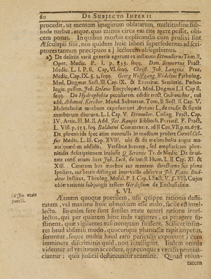 (6)fn sctats puerili* 60 De Subjecto Imperii procedit,ut mentem imaginum oblatarum multitudinefub- inde turbet, atque, quo minus circa eas rite agerepofiit, obi. cem ponat. In quibus morbis explicandis cum prolixi fmt iEfculapii filii,nos quidem huic labori fuperfedentesadfcri- ptorestantum praecipuos a] ledlorem ablegabimus. a') De deliriis varii generis egerunt ex inRitu tQEttmullerufTom.11. Oper* Medie. P. L p. S55. feqq.. Dan. Sennertus Prafi. Ivledic. L. 1. P.ii* Cap, Vl. feqq, Chrift. Joh, Langius Prax. Medie* Gap. IX. §* feqq. Georg Woljfgang, Wedelius Patholog, Med* Dogmat.Sefi. lll.Cap. IX. &amp; Exercitat. Semiotic. Patho- logic. paflim&gt;Joh.Doheus Encyclopsed. Med. Dcgmat L.l Gap 1L feqq. * De Hydrophobia peculiarem edidit trafi. cut %&amp;&amp;.Athana(, Kircher. Mund. Subterran.Tonu 11 $e&amp;. 11. Gap. V. Melancholia morbum expofuerunt ^r^w/L.decaufis 6t flgnis morborum diuturn. L. 1, Cap. V. EttmuUer*Colfeg. Prach Cap. IV. Artic. Ili, M. 11. Add. $ac. Raupii Bi»blioih, Portati!. P. Pra£I* L. Vllhp, SS 3- feq. Balduun Commentar, ad 11 Cor.Vll,p,m,678. De phrenitide fpec atim nonnulla in medium profert CorneLCel- fiir Medie. L* 111. Cap. XVIII* ubi &amp; de melancholia atque ma« nia-quasdtm addidit. Verfibus brevem * fed emphaticaro phre¬ nitidis deferiptionem inclulit QJScrmus Tr.de Medie. Dc fami, tate conf etiam licet Jch. Lsck. de intdl.Hum. L&gt;!!. Cap. XI. &amp; XIII. Ceterum hos morbos aut mentem direfiione iua plane fpoliare, aut certis diftingui intervallis obfervar pfoh. Franc. Biid- deus Inflitut, Theolog. Mofal. P. L Cap* 1. Scfi» V./. VHL Cujus ©blcrvationis fubjungit teflem Gerdejium de Enthufiafmo. §. VI. iEtatem quoque puerilem, ufu quippe rationis defti- tutam ,vel maxime huic obnoxiam efle malo,facileeftintei- leclu. Iis enim fere funt fartiles aetate teneri ratione intel- le£lus,qui per quietem hinc inde vagantes , ea peragere lu&gt; fi i nent, quae vigilantes aufi nunquam fuiflerit. Scilicet infan¬ tes haud abfimili modo, quocunque phantaf^ rapit impetus, feruntur, feque multis haud raro periculis exponunt; cum imminere diferiminis quid, non intelhgant. Iisdem omnia videntur ad veritatem accedere, quaecunque a vetulis pronuii- eiantur ; quia judicii deftituuutur acuminef, Quoad volun- • tatem