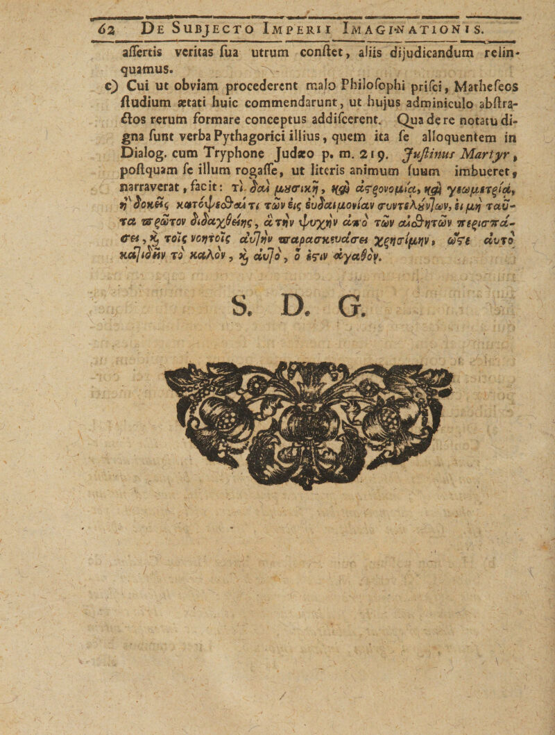 affertis veritas fua utrum confiet, aliis dijudicandum relin¬ quamus. \- c) Cui ut obviam procederent malo Philofophi prifei, Mathefeos fludium astati huic commendarunt, ut hujus adminiculo abftra- £tos rerum formare conceptus addifeerent. Qua de re notatu di¬ gna funt verba Pythagorici illius, quem ita fe alloquentem in Dialog. cum Tryphone Judaeo p. m. 219. Juflinus Martyr, poftquam fc illum rogaffe, ut literis animum fuutn imbueret, narraverat, facit: tI $c*a , *($$ dq-qovo&amp;a, ygd)jnir^'df 9)X$0K&amp;$ xqtoipgdbtxATi r£v ii$ ivSatfjLoviav (ruvrshijylMV, si fuq rdu- rct mgaTOv ccTtjv xpr/yjijv T®v adt&amp;tjrw m^itnrd- &lt;T«, Xj Tote votjioHg cLvjriv w,apacrxsvctor&amp; Xlfiptuit» , ffei dvro ndji^m ro xctAcv, ^ dvjo-z 0 feiv dya§ov. ! r i