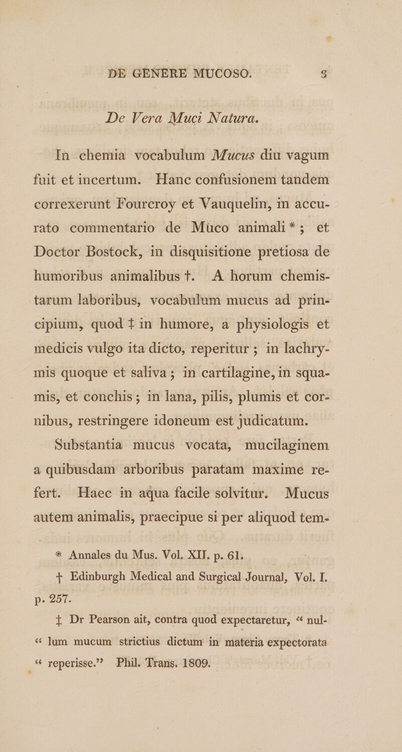 De Vera Muci Natura. In chemia vocabulum Mucus diu vagum fuit et incertum. Hanc confusionem tandem correxerunt Fourcroy et Vauquelin, in accu¬ rato commentario de Muco animali * ; et Doctor Bostock, in disquisitione pretiosa de humoribus animalibus t. A horum chemis- tarum laboribus, vocabulum mucus ad prin¬ cipium * quod t in humore, a physiologis et medicis vulgo ita dicto, reperitur ; in lachry- mis quoque et saliva; in cartilagine, in squa¬ mis, et conchis; in lana, pilis, plumis et cor¬ nibus, restringere idoneum est judicatum. Substantia mucus vocata, mucilaginem a quibusdam arboribus paratam maxime re¬ fert. Haec in aqua facile solvitur. Mucus autem animalis, praecipue si per aliquod tem- * Annales du Mus. Vol. XII. p. 61. f Edinburgh Medical and Surgical Journal, Vol. I. p. 257. f Dr Pearson ait, contra quod expectaretur, a nui- 9 44 lum mucum strictius dictum in materia expectorata reperisse.” Phil. Trans. 1809.