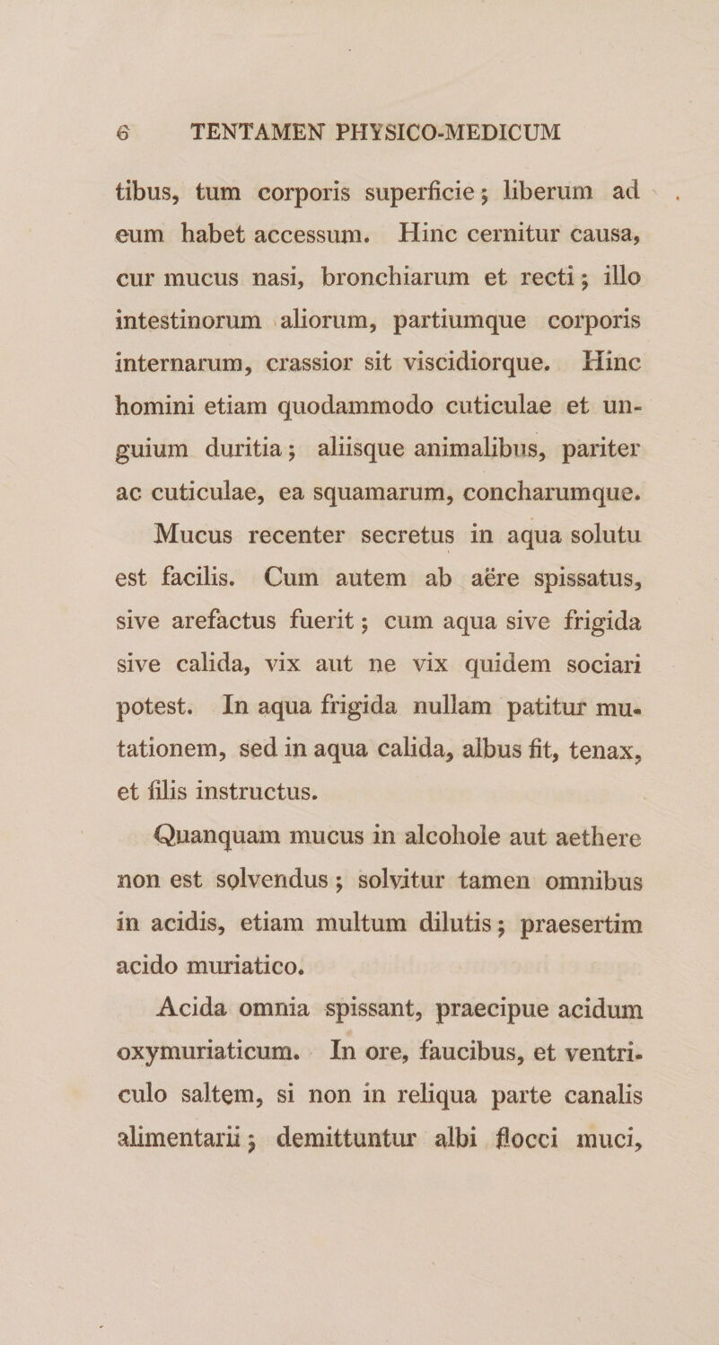 tibus, tum corporis superficie ; liberum ad eum habet accessum. Hinc cernitur causa, cur mucus nasi, bronchiarum et recti; illo intestinorum aliorum, partiumque corporis internarum, crassior sit viscidiorque. Hinc homini etiam quodammodo cuticulae et un¬ guium duritia; aliisque animalibus, pariter ac cuticulae, ea squamarum, concharumque. Mucus recenter secretus in aqua solutu est facilis. Cum autem ab aere spissatus, sive arefactus fuerit; cum aqua sive frigida sive calida, vix aut ne vix quidem sociari potest. In aqua frigida nullam patitur mu. tationem, sed in aqua calida, albus fit, tenax, et filis instructus. Quanquam mucus in alcohole aut aethere non est solvendus; solvitur tamen omnibus in acidis, etiam multum dilutis; praesertim acido muriatico. Acida omnia spissant, praecipue acidum oxymuriaticum. In ore, faucibus, et ventri- culo saltem, si non in reliqua parte canalis alimentarii; demittuntur albi flocci muci.