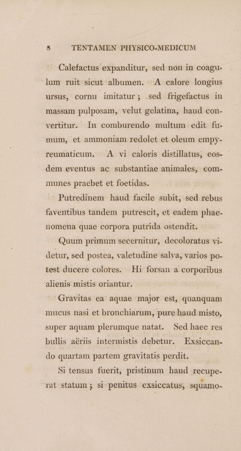 Calefactus expanditur, sed non in coagu¬ lum ruit sicut albumen. A calore longius ursus, cornu imitatur ; sed frigefactus in massam pulposam, velut gelatina, haud con¬ vertitur. In comburendo multum edit fu¬ mum, et ammoniam redolet et oleum empy- reumaticum. A vi caloris distillatus, eos¬ dem eventus ac substantiae animales, com¬ munes praebet et foetidas. Putredinem haud facile subit, sed rebus faventibus tandem putrescit, et eadem phae¬ nomena quae corpora putrida ostendit. Quum primum secernitur, decoloratus vi¬ detur, sed postea, valetudine salva, varios po¬ test ducere colores. Hi forsan a corporibus alienis mistis oriantur. Gravitas ea aquae major est, quanquam mucus nasi et bronchiarum, pure haud misto, super aquam plerumque natat. Sed haec res bullis aeriis intermistis debetur. Exsiccan¬ do quartam partem gravitatis perdit. Si tensus fuerit, pristinum haud recupe¬ rat statum, si penitus exsiccatus, squamo-