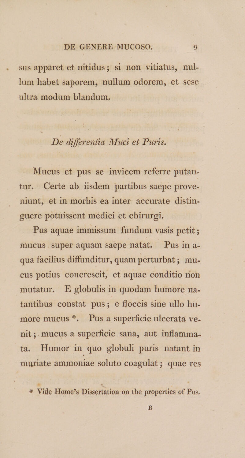 sus apparet et nitidus; si non vitiatus, nul¬ lum habet saporem, nullum odorem, et sese ultra modum blandum,, De differentia Muci et Furis. Mucus et pus se invicem referre putan¬ tur» Certe ab iisdem partibus saepe prove¬ niunt, et in morbis ea inter accurate distin¬ guere potuissent medici et chirurgi. Pus aquae immissum fundum vasis petit; mucus super aquam saepe natat. Pus in a- qua facilius diffunditur, quam perturbat \ mu¬ cus potius concrescit, et aquae conditio non mutatur. E globulis in quodam humore na¬ tantibus constat pus ; e floccis sine ullo hu¬ more mucus #. Pus a superficie ulcerata ve¬ nit \ mucus a superficie sana, aut inflamma¬ ta. Humor in quo globuli puris natant in muriate ammoniae soluto coagulat; quae res * ~ * Vide Home’s Dissertation on the properties of Pus. B