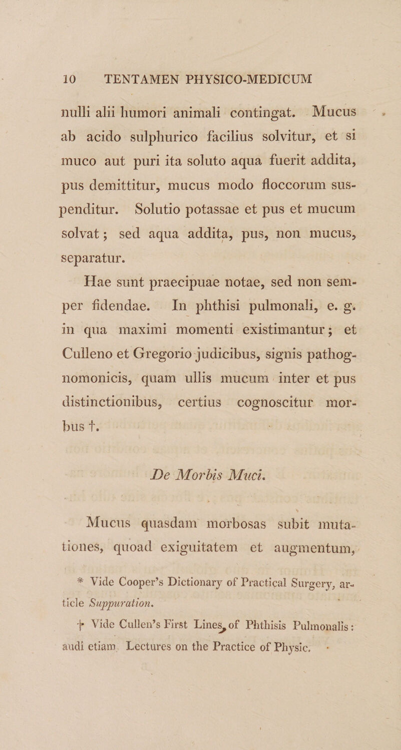 nulli alii humori animali contingat. Mucus ab acido sulphurico facilius solvitur, et si muco aut puri ita soluto aqua fuerit addita, pus demittitur, mucus modo floccorum sus» penditur. Solutio potassae et pus et mucum solvat; sed aqua addita, pus, non mucus, separatur. Hae sunt praecipuae notae, sed non sem- per fidendae. In phthisi pulmonali, e. g. in qua maximi momenti existimantur; et Culleno et Gregorio judicibus, signis pathog- nomonicis, quam ullis mucum inter et pus distinctionibus, certius cognoscitur mor¬ bus t. De Morbis Muci. Mucus quasdam morbosas subit muta¬ tiones, quoad exiguitatem et augmentum, * Vide Cooperts Dictionary of Practical Surgery, ar¬ ti cie Suppurat ion. t Vide Cullen’$ First Lines, of Phthisis Pulmonalis: audi etiam Lectures on the Practice of Physic,