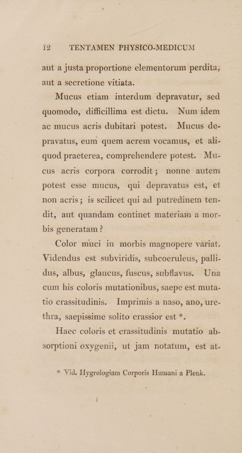 aut a justa proportione elementorum perdita, aut a secretione vitiata. Mucus etiam interdum depravatur, sed quomodo, difficillima est dictu. Num idem ac mucus acris dubitari potest. Mucus de¬ pravatus, eum quem acrem vocamus, et ali¬ quod praeterea, comprehendere potest. Mu¬ cus acris corpora corrodit; nonne autem potest esse mucus, qui depravatus est, et non acris; is scilicet qui ad putredinem ten¬ dit, aut quandam continet materiam a mor¬ bis generatam ? Color muci in morbis magnopere variat. Videndus est subviridis, subcoemleus, palli¬ dus, albus, glaucus, fuscus, sub flavus. Una cum his coloris mutationibus, saepe est muta¬ tio crassitudinis. Imprimis a naso, ano, ure¬ thra, saepissime solito crassior est Haec coloris et crassitudinis mutatio ab¬ sorptioni oxygenii, ut jam notatum, est at- i , * Yid. Hygrologiam Corporis Humani a Plenk. i