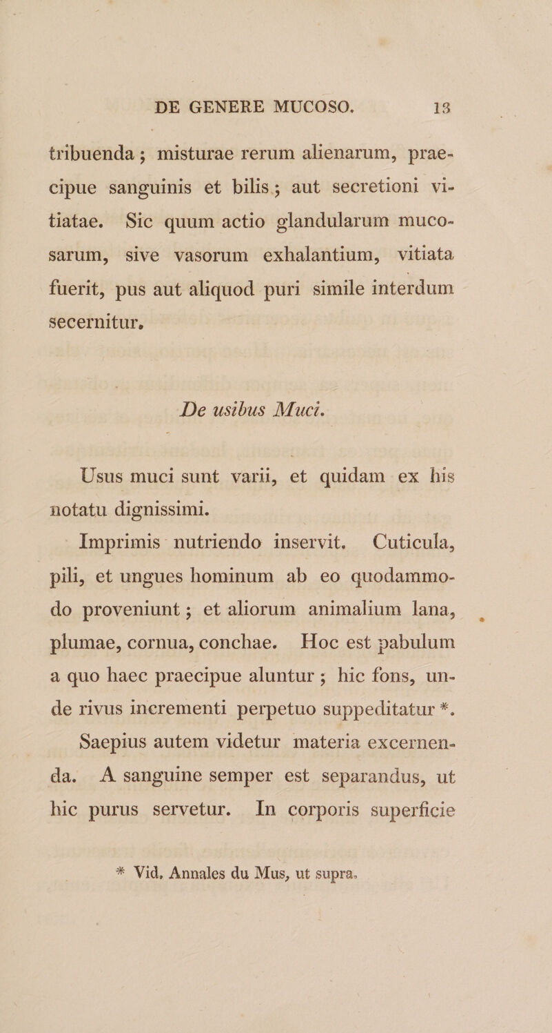 tribuenda ; misturae rerum alienarum, prae¬ cipue sanguinis et bilis ; aut secretioni vi¬ tiatae. Sic quum actio glandularum muco¬ sarum, sive vasorum exhalantium, vitiata fuerit, pus aut aliquod puri simile interdum secernitur. De usibus Muci. Usus muci sunt varii, et quidam ex his notatu dignissimi. Imprimis nutriendo inservit. Cuticula, pili, et ungues hominum ab eo quodammo¬ do proveniunt; et aliorum animalium lana, plumae, cornua, conchae. Hoc est pabulum a quo haec praecipue aluntur ; hic fons, un¬ de rivus incrementi perpetuo suppeditatur Saepius autem videtur materia excernen¬ da. A sanguine semper est separandus, ut hic purus servetur. In corporis superficie * Vid» Annales du Mus, ut supra.