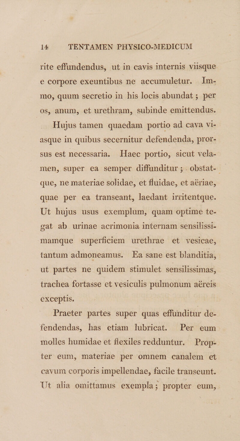 rite effundendus, ut in cavis internis viisque e corpore exeuntibus ne accumuletur. Xm- mo, quunl secretio in his locis abundat; per os, anum, et urethram, subinde emittendus. Hujus tamen quaedam portio ad cava vi¬ asque in quibus secernitur defendenda, pror¬ sus est necessaria. Haec portio, sicut vela¬ men, super ea sernper diffunditur; obstat- que, ne materiae solidae, et fluidae, et aeriae, quae per ea transeant, laedant irritentque. Ut hujus usus exemplum, quam optime te¬ gat ab urinae acrimonia internam sensilissi- mamque superficiem urethrae et vesicae, tantum admoneamus. Ea sane est blanditia, ut partes ne quidem stimulet sensilissimas, trachea fortasse et vesiculis pulmonum aereis exceptis. Praeter partes super quas effunditur de¬ fendendas, has etiam lubricat. Per eum molles humidae et flexiles redduntur. Prop¬ ter eum, materiae per omnem canalem et cavum corporis impellendae, facile transeunt. Ut alia omittamus exempla 5 propter eum.