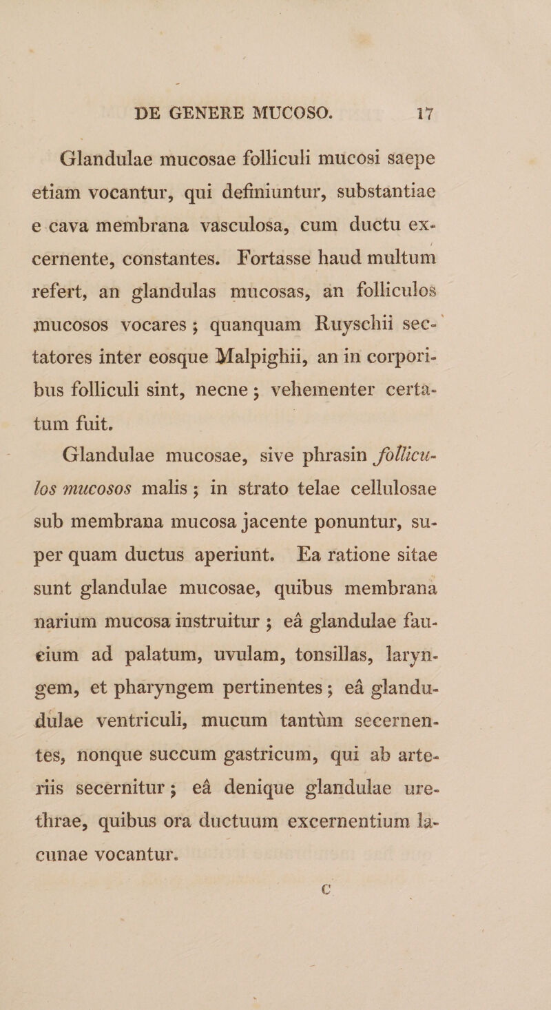 Glandulae mucosae folliculi mucosi saepe etiam vocantur, qui definiuntur, substantiae e cava membrana vasculosa, cum ductu ex» / cernente, constantes. Fortasse haud multum refert, an glandulas mucosas, an folliculos jnucosos vocares ; quanquam Ruyschii sec¬ tatores inter eosque Malpighii, an in corpori¬ bus folliculi sint, necne; vehementer certa» tum fuit. Glandulae mucosae, sive phrasin follicu¬ los mucosos malis ; in strato telae cellulosae sub membrana mucosa jacente ponuntur, su¬ per quam ductus aperiunt. Ea ratione sitae sunt glandulae mucosae, quibus membrana narium mucosa instruitur ; ea glandulae fau¬ cium ad palatum, uvulam, tonsillas, laryn¬ gem, et pharyngem pertinentes ; ea glandu- dulae ventriculi, mucum tantum secernen¬ tes, nonque succum gastricum, qui ab arte¬ riis secernitur; ea denique glandulae ure¬ thrae, quibus ora ductuum excernentium la¬ cunae vocantur. c