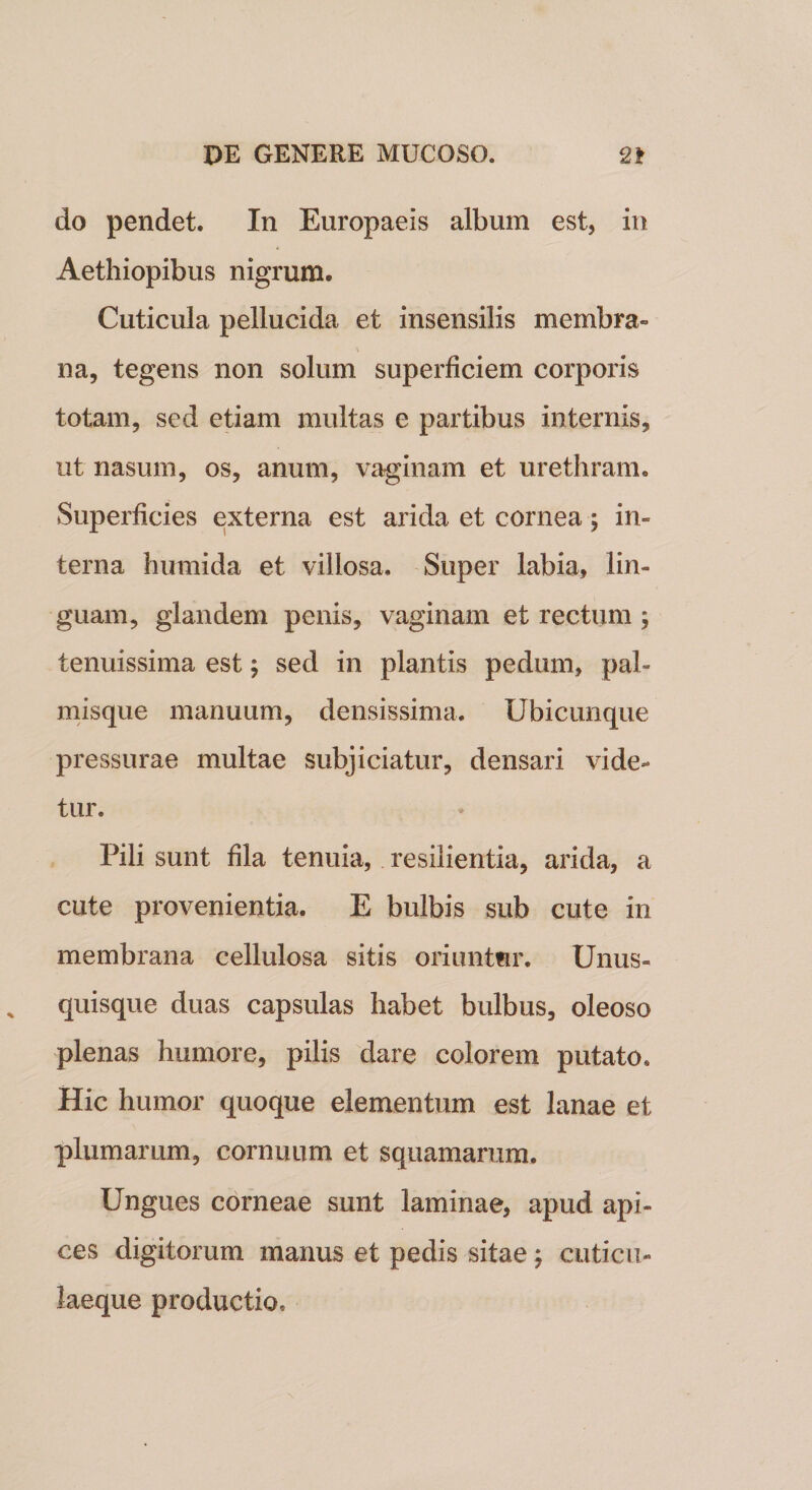 do pendet. In Europaeis album est, in Aethiopibus nigrum. Cuticula pellucida et insensilis membra» na, tegens non solum superficiem corporis totam, sed etiam multas e partibus internis, ut nasum, os, anum, vaginam et urethram. Superficies externa est arida et cornea; in» terna humida et villosa. Super labia, lin¬ guam, glandem penis, vaginam et rectum ; tenuissima est; sed in plantis pedum, pal» misque manuum, densissima. Ubicunque pressurae multae subjiciatur, densari vide¬ tur. Pili sunt fila tenuia, resilientia, arida, a cute provenientia. E bulbis sub cute in membrana cellulosa sitis oriuntur. Unus¬ quisque duas capsulas habet bulbus, oleoso plenas humore, pilis dare colorem putato. Hic humor quoque elementum est lanae et plumarum, cornuum et squamarum. Ungues corneae sunt laminae, apud api¬ ces digitorum manus et pedis sitae; cuticu¬ laeque productio.